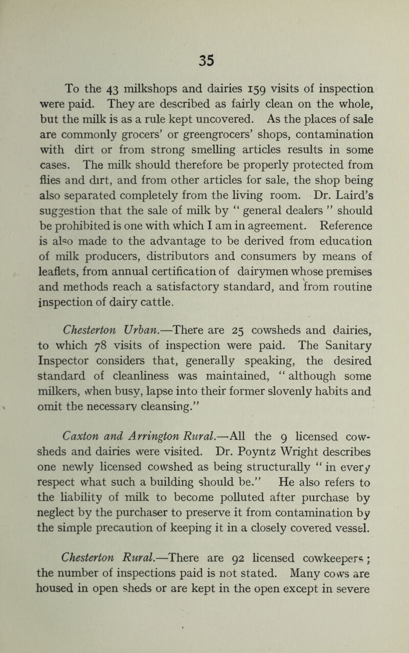 To the 43 milkshops and dairies 159 visits of inspection were paid. They are described as fairly clean on the whole, but the milk is as a rule kept uncovered. As the places of sale are commonly grocers’ or greengrocers’ shops, contamination with dirt or from strong smelling articles results in some cases. The milk should therefore be properly protected from flies and dirt, and from other articles for sale, the shop being also separated completely from the living room. Dr. Laird’s suggestion that the sale of milk by “ general dealers ” should be prohibited is one with which I am in agreement. Reference is aLo made to the advantage to be derived from education of milk producers, distributors and consumers by means of leaflets, from annual certification of dairymen whose premises and methods reach a satisfactory standard, and from routine inspection of dairy cattle. Chesterton Urban.—^There are 25 cowsheds and dairies, to which 78 visits of inspection were paid. The Sanitary Inspector considers that, generally speaking, the desired standard of cleanliness was maintained, “ although some milkers, when busy, lapse into their former slovenly habits and omit the necessary cleansing.” Caxton and Arrington Rural.—’All the 9 licensed cow- sheds and dairies were visited. Dr. Poyntz Wright describes one newly licensed cowshed as being structurally “ in every respect what such a building should be.” He also refers to the liability of milk to become polluted after purchase by neglect by the purchaser to preserve it from contamination by the simple precaution of keeping it in a closely covered vessel. Chesterton Rural.—There are 92 hcensed cowkeepers; the number of inspections paid is not stated. Many cows are housed in open sheds or are kept in the open except in severe