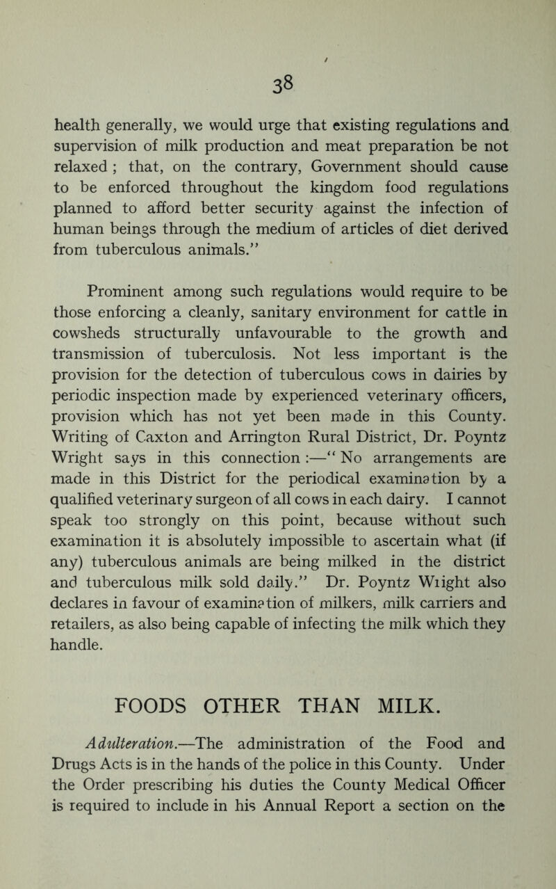 health generally, we would urge that existing regulations and supervision of milk production and meat preparation be not relaxed ; that, on the contrary. Government should cause to be enforced throughout the kingdom food regulations planned to afford better security against the infection of human beings through the medium of articles of diet derived from tuberculous animals.” Prominent among such regulations would require to be those enforcing a cleanly, sanitary environment for cattle in cowsheds structurally unfavourable to the growth and transmission of tuberculosis. Not less important is the provision for the detection of tuberculous cows in dairies by periodic inspection made by experienced veterinary officers, provision which has not yet been made in this County. Writing of Caxton and Arrington Rural District, Dr. Poyntz Wright says in this connection :—“ No arrangements are made in this District for the periodical examination by a qualified veterinary surgeon of all co ws in each dairy. I cannot speak too strongly on this point, because without such examination it is absolutely impossible to ascertain what (if any) tuberculous animals are being milked in the district and tuberculous milk sold daily.” Dr. Poyntz Wiight also declares in favour of examination of milkers, milk carriers and retailers, as also being capable of infecting the milk which they handle. FOODS OTHER THAN MILK. Adulteration.—The administration of the Food and Drugs Acts is in the hands of the police in this County. Under the Order prescribing his duties the County Medical Officer is required to include in his Annual Report a section on the