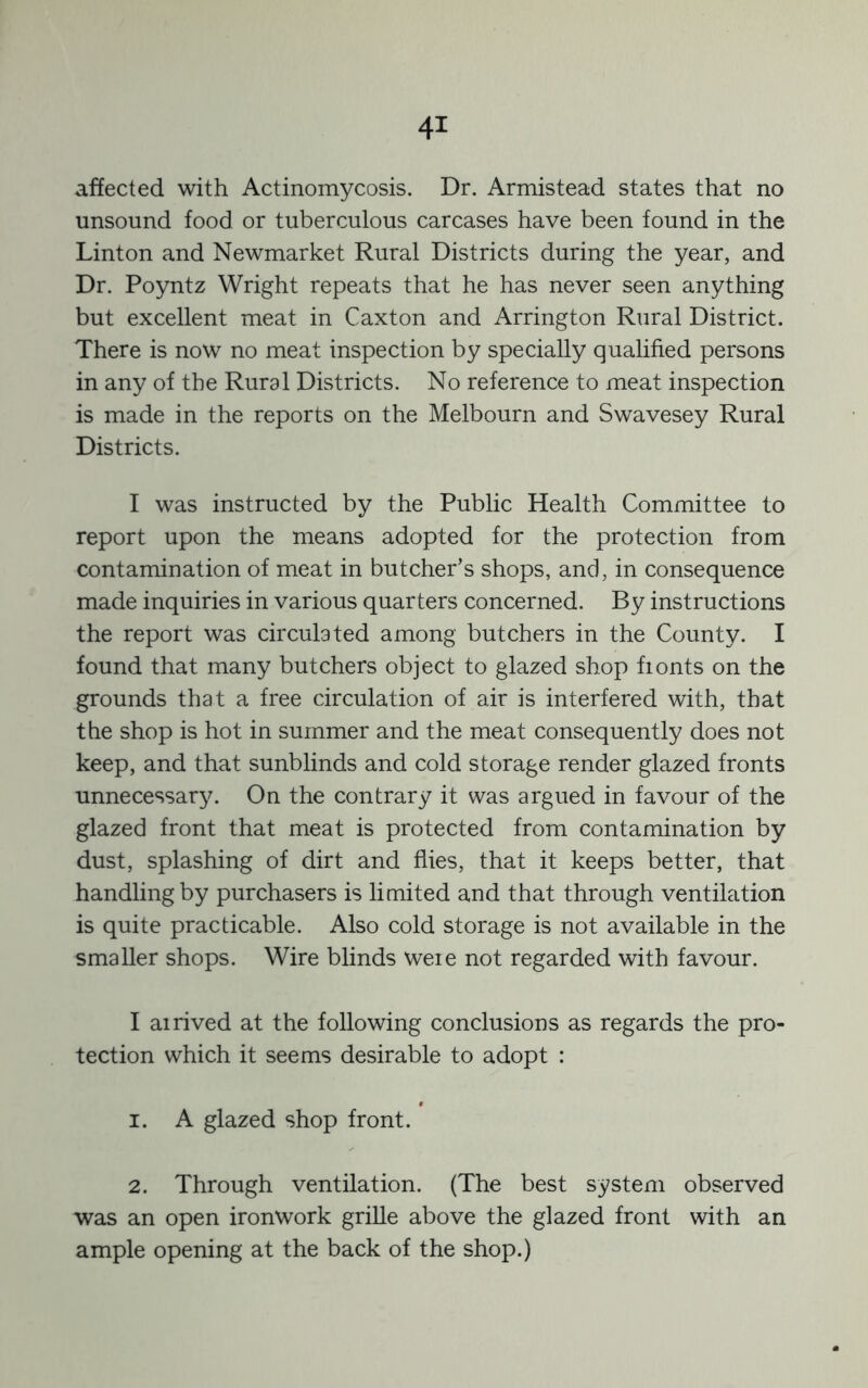 affected with Actinomycosis. Dr. Armistead states that no unsound food or tuberculous carcases have been found in the Linton and Newmarket Rural Districts during the year, and Dr. Poyntz Wright repeats that he has never seen anything but excellent meat in Caxton and Arrington Rural District. There is now no meat inspection by specially qualified persons in any of the Rural Districts. No reference to meat inspection is made in the reports on the Melbourn and Swavesey Rural Districts. I was instructed by the Public Health Committee to report upon the means adopted for the protection from contamination of meat in butcher’s shops, and, in consequence made inquiries in various quarters concerned. By instructions the report was circulated among butchers in the County. I found that many butchers object to glazed shop fionts on the grounds that a free circulation of air is interfered with, that the shop is hot in summer and the meat consequently does not keep, and that sunblinds and cold storage render glazed fronts unnecessary. On the contrary it was argued in favour of the glazed front that meat is protected from contamination by dust, splashing of dirt and flies, that it keeps better, that handling by purchasers is limited and that through ventilation is quite practicable. Also cold storage is not available in the smaller shops. Wire blinds weie not regarded with favour. I airived at the following conclusions as regards the pro- tection which it seems desirable to adopt : 1. A glazed shop front. 2. Through ventilation. (The best system observed was an open ironwork grille above the glazed front with an ample opening at the back of the shop.)