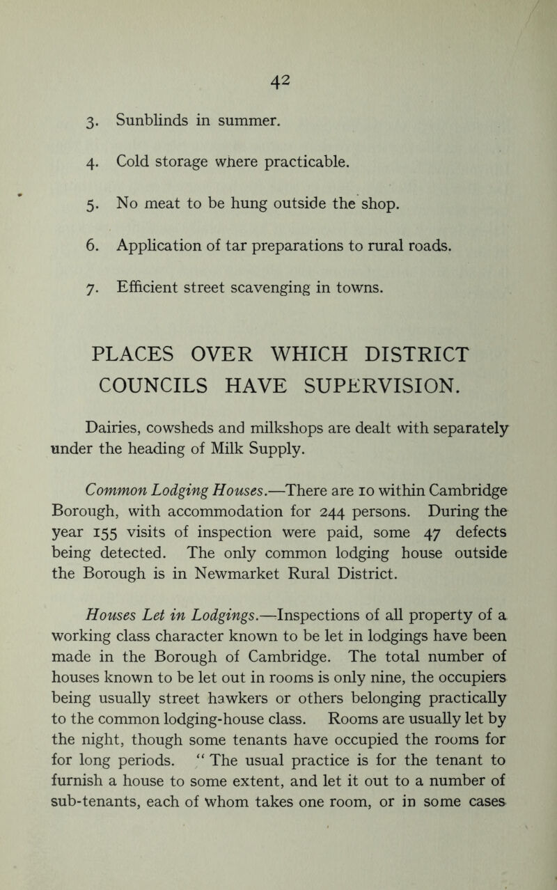 3- Sunblinds in summer. 4. Cold storage where practicable. 5. No meat to be hung outside the shop. 6. Application of tar preparations to rural roads. 7. Efficient street scavenging in towns. PLACES OVER WHICH DISTRICT COUNCILS HAVE SUPERVISION. Dairies, cowsheds and milkshops are dealt with separately under the heading of Milk Supply. Common Lodging Houses.—^There are 10 within Cambridge Borough, with accommodation for 244 persons. During the year 155 visits of inspection were paid, some 47 defects being detected. The only common lodging house outside the Borough is in Newmarket Rural District. Houses Let in Lodgings.—Inspections of all property of a working class character known to be let in lodgings have been made in the Borough of Cambridge. The total number of houses known to be let out in rooms is only nine, the occupiers being usually street hawkers or others belonging practically to the common lodging-house class. Rooms are usually let by the night, though some tenants have occupied the rooms for for long periods. ‘‘ The usual practice is for the tenant to furnish a house to some extent, and let it out to a number of sub-tenants, each of whom takes one room, or in some cases