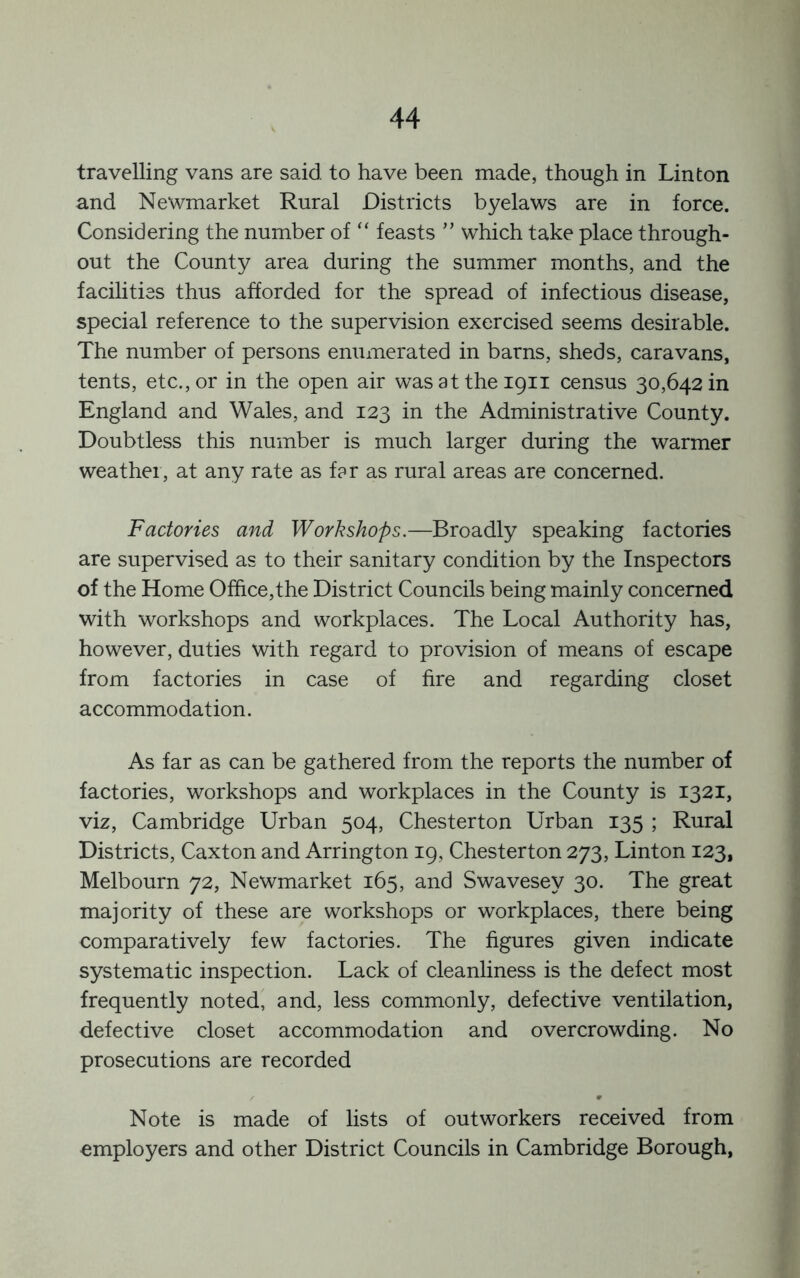 travelling vans are said to have been made, though in Linton and Newmarket Rural Districts byelaws are in force. Considering the number of “ feasts ” which take place through- out the County area during the summer months, and the facilities thus afforded for the spread of infectious disease, special reference to the supervision exercised seems desirable. The number of persons enumerated in barns, sheds, caravans, tents, etc., or in the open air wasattheipii census 30,642 in England and Wales, and 123 in the Administrative County. Doubtless this number is much larger during the warmer weather, at any rate as far as rural areas are concerned. Factories and Workshops.—Broadly speaking factories are supervised as to their sanitary condition by the Inspectors of the Home Office,the District Councils being mainly concerned with workshops and workplaces. The Local Authority has, however, duties with regard to provision of means of escape from factories in case of fire and regarding closet accommodation. As far as can be gathered from the reports the number of factories, workshops and workplaces in the County is 1321, viz, Cambridge Urban 504, Chesterton Urban 135 ; Rural Districts, Caxton and Arrington 19, Chesterton 273, Linton 123, Melbourn 72, Newmarket 165, and Swavesey 30. The great majority of these are workshops or workplaces, there being comparatively few factories. The figures given indicate systematic inspection. Lack of cleanliness is the defect most frequently noted, and, less commonly, defective ventilation, defective closet accommodation and overcrowding. No prosecutions are recorded Note is made of lists of outworkers received from employers and other District Councils in Cambridge Borough,