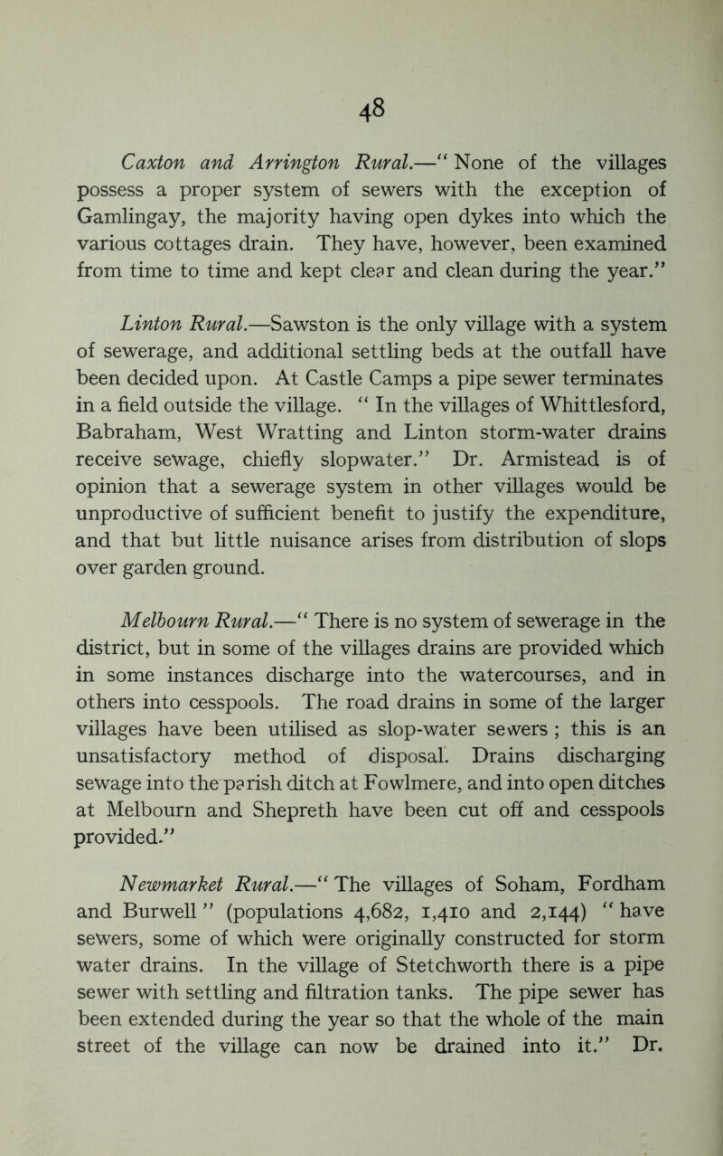 Caxton and Arrington Rural.—None of the villages possess a proper system of sewers with the exception of Gamlingay, the majority having open dykes into which the various cottages drain. They have, however, been examined from time to time and kept clear and clean during the year.” Linton Rural.—Sawston is the only village with a system of sewerage, and additional settling beds at the outfall have been decided upon. At Castle Camps a pipe sewer terminates in a field outside the village. “ In the villages of Whittlesford, Babraham, West Wratting and Linton storm-water drains receive sewage, chiefly slopwater.” Dr. Armistead is of opinion that a sewerage system in other villages would be unproductive of sufficient benefit to justify the expenditure, and that but little nuisance arises from distribution of slops over garden ground. Melbourn Rural.—There is no system of sewerage in the district, but in some of the villages drains are provided which in some instances discharge into the watercourses, and in others into cesspools. The road drains in some of the larger villages have been utilised as slop-water sewers ; this is an unsatisfactory method of disposal’. Drains discharging sewage into the parish ditch at Fowlmere, and into open ditches at Melbourn and Shepreth have been cut off and cesspools provided.” Newmarket Rural.—‘‘ The villages of Soham, Fordham and Burwell ” (populations 4,682, 1,410 and 2,144) '' have sewers, some of which were originally constructed for storm water drains. In the village of Stetchworth there is a pipe sewer with settling and filtration tanks. The pipe sewer has been extended during the year so that the whole of the main street of the village can now be drained into it.” Dr.