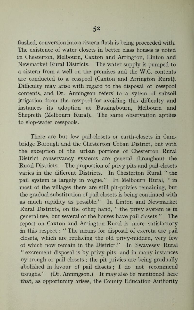 flushed, conversion into a cistern flush is being proceeded with. The existence of water closets in better class houses is noted in Chesterton, Melbourn, Caxton and Arrington, Linton and Newmarket Rural Districts. The water supply is pumped to a cistern from a well on the premises and the W.C. contents are conducted to a cesspool (Caxton and Arrington Rural). Difficulty may arise with regard to the disposal of cesspool contents, and Dr. Anningson refers to a sytem of subsoil irrigation from the cesspool for avoiding this difficulty and instances its adoption at Bassingbourn, Melbourn and Shepreth (Melbourn Rural). The same observation applies to slop-water cesspools. There are but few pail-closets or earth-closets in Cam- bridge Borough and the Chesterton Urban District, but with the exception of the urban portions of Chesterton Rural District conservancy systems are general throughout the Rural Districts. The proportion of privy pits and pail-closets varies in the different Districts. In Chesterton Rural “ the pail system is largely in vogue.” In Melbourn Rural, “ in most of the villages there are still pit-privies remaining, but the gradual substitution of pail closets is being continued with as much rapidity as possible.” In Linton and Newmarket Rural Districts, on the other hand, ‘‘ the privy system is in general use, but several of the houses have pail closets.” The report on Caxton and Arrington Rural is more satisfactory in this respect : “ The means for disposal of excreta are pail closets, which are replacing the old privy-midden, very few of which now remain in the District.” In Swavesey Rural “ excrement disposal is by privy pits, and in many instances oy trough or pail closets ; the pit privies are being gradually abolished in favour of pail closets ; I do not recommend troughs.” (Dr. Anningson.) It may also be mentioned here that, as opportunity arises, the County Education Authority
