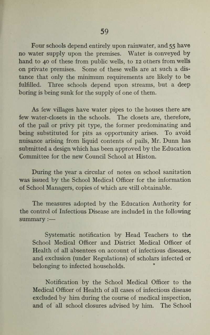 Four schools depend entirely upon rainwater, and 55 have no water supply upon the premises. Water is conveyed by hand to 40 of these from public wells, to 12 others from wells on private premises. Some of these wells are at such a dis- tance that only the minimum requirements are likely to be fulfilled. Three schools depend upon streams, but a deep boring is being sunk for the supply of one of them. As few villages have water pipes to the houses there are few water-closets in the schools. The closets are, therefore, of the pail or privy pit type, the former predominating and being substituted for pits as opportunity arises. To avoid nuisance arising from liquid contents of pails, Mr. Dunn has submitted a design which has been approved by the Education Committee for the new Council School at Histon. During the year a circular of notes on school sanitation was issued by the School Medical Officer for the information of School Managers, copies of which are still obtainable. The measures adopted by the Education Authority for the control of Infectious Disease are included in the following summary :— Systematic notification by Head Teachers to the School Medical Officer and District Medical Officer of Health of all absentees on account of infectious diseases, and exclusion (under Regulations) of scholars infected or belonging to infected households. Notification by the School Medical Officer to the Medical Officer of Health of aU cases of infectious disease excluded by him during the course of medical inspection, and of aU school closures advised by him. The School