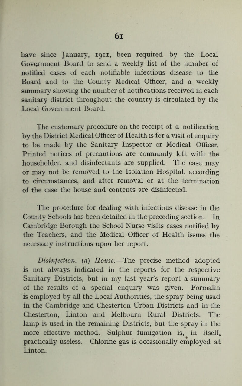 have since January, 1911, been required by the Local Government Board to send a weekly list of the number of notified cases of each notifiable infectious disease to the Board and to the County Medical Officer, and a weekly summary showing the number of notifications received in each sanitary district throughout the country is circulated by the Local Government Board. The customary procedure on the receipt of a notification by the District Medical Officer of Health is for a visit of enquiry to be made by the Sanitary Inspector or Medical Officer. Printed notices of precautions are commonly left with the householder, and disinfectants are supplied. The case may or may not be removed to the Isolation Hospital, according to circumstances, and after removal or at the termination of the case the house and contents are disinfected. The procedure for dealing with infectious disease in the County Schools has been detailed in the preceding section. In Cambridge Borough the School Nurse visits cases notified by the Teachers, and the Medical Officer of Health issues the necessaiy instructions upon her report. Disinfection, {a) House.—The precise method adopted is not always indicated in the reports for the respective Sanitary Districts, but in my last year’s report a summary of the results of a special enquiry was given. Formalin is employed by all the Local Authorities, the spray being usad in the Cambridge and Chesterton Urban Districts and in the Chesterton, Linton and Melbourn Rural Districts. The lamp is used in the remaining Districts, but the spray in the more effective method. Sulphur fumigation is, in itself, practically useless. Chlorine gas is occasionally employed at Linton.