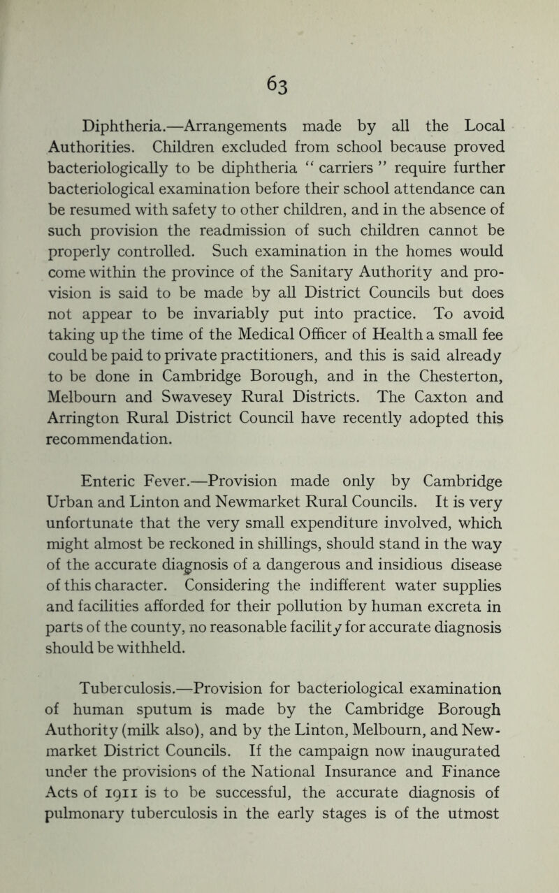 Diphtheria.—Arrangements made by all the Local Authorities. Children excluded from school because proved bacteriologically to be diphtheria “ carriers ” require further bacteriological examination before their school attendance can be resumed with safety to other children, and in the absence of such provision the readmission of such children cannot be properly controlled. Such examination in the homes would come within the province of the Sanitary Authority and pro- vision is said to be made by all District Councils but does not appear to be invariably put into practice. To avoid taking up the time of the Medical Officer of Health a small fee could be paid to private practitioners, and this is said already to be done in Cambridge Borough, and in the Chesterton, Melbourn and Swavesey Rural Districts. The Caxton and Arrington Rural District Council have recently adopted this recommenda tion. Enteric Fever.—Provision made only by Cambridge Urban and Linton and Newmarket Rural Councils. It is very unfortunate that the very small expenditure involved, which might almost be reckoned in shillings, should stand in the way of the accurate diagnosis of a dangerous and insidious disease of this character. Considering the indifferent water supplies and facilities afforded for their pollution by human excreta in parts of the county, no reasonable facility for accurate diagnosis should be withheld. Tuberculosis.—Provision for bacteriological examination of human sputum is made by the Cambridge Borough Authority (milk also), and by the Linton, Melbourn, and New- market District Councils. If the campaign now inaugurated under the provisions of the National Insurance and Finance Acts of iQii is to be successful, the accurate diagnosis of pulmonary tuberculosis in the early stages is of the utmost
