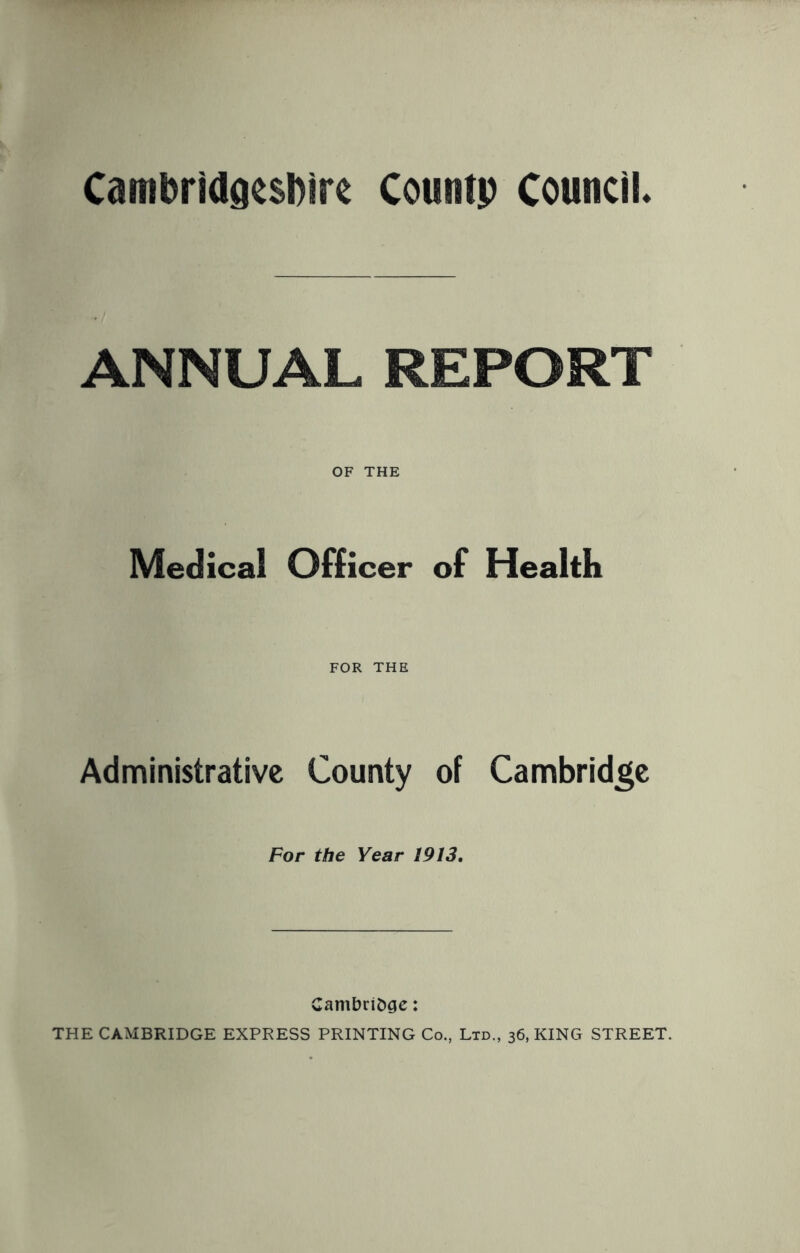 Cambridgeshire Countp Council. ANNUAL REPORT OF THE Medical Officer of Health FOR THE Administrative County of Cambridge For the Year 1913. Cambridge: THE CAMBRIDGE EXPRESS PRINTING Co., Ltd., 36, KING STREET.