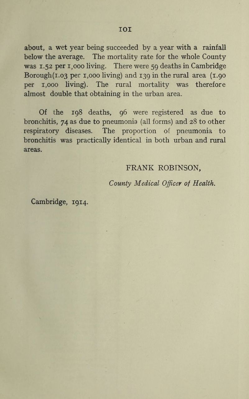 IOI about, a wet year being succeeded by a year with a rainfall below the average. The mortality rate for the whole County was 1.52 per 1,000 living. There were 59 deaths in Cambridge Borough(i.o3 per 1,000 living) and 139 in the rural area (1.90 per 1,000 living). The rural mortality was therefore almost double that obtaining in the urban area. Of the 198 deaths, 96 were registered as due to bronchitis, 74 as due to pneumonia (all forms) and 28 to other respiratory diseases. The proportion of pneumonia to bronchitis was practically identical in both urban and rural areas. Cambridge, 1914. FRANK ROBINSON, County Medical Officer of Health.