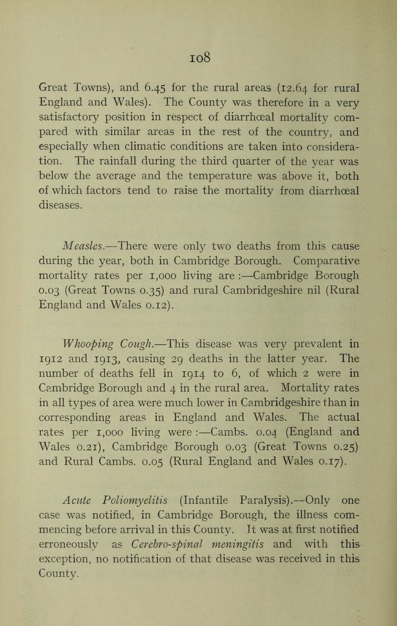 io8 Great Towns), and 6.45 for the rural areas (12.64 rural England and Wales). The County was therefore in a very satisfactory position in respect of diarrhoeal mortality com- pared with similar areas in the rest of the country, and especially when climatic conditions are taken into considera- tion. The rainfall during the third quarter of the year was below the average and the temperature was above it, both of which factors tend to raise the mortality from diarrhoeal diseases. Measles.—There were only two deaths from this cause during the year, both in Cambridge Borough. Comparative mortality rates per 1,000 living are :—Cambridge Borough 0.03 (Great Towns 0.35) and rural Cambridgeshire nil (Rural England and Wales 0.12). Whooping Cough.—This disease was very prevalent in 1912 and 1913, causing 29 deaths in the latter year. The number of deaths fell in 1914 to 6, of which 2 were in Cambridge Borough and 4 in the rural area. Mortality rates in all types of area were much lower in Cambridgeshire than in corresponding areas in England and Wales. The actual rates per 1,000 living were :—Cambs. 0.04 (England and Wales 0.21), Cambridge Borough 0.03 (Great Towns 0.25) and Rural Cambs. 0.05 (Rural England and Wales 0.17). Acute Poliomyelitis (Infantile Paralysis).—Only one case was notified, in Cambridge Borough, the illness com- mencing before arrival in this County. It was at first notified erroneously as Cerebrospinal meningitis and with this exception, no notification of that disease was received in this County.