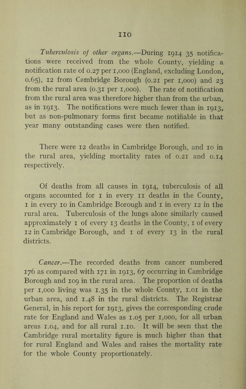 Tuberculosis of other organs.—During 1914 35 notifica- tions were received from the whole County, yielding a notification rate of 0.27 per 1,000 (England, excluding London,. 0.65), 12 from Cambridge Borough (0.21 per 1,000) and 23 from the rural area (0.31 per 1,000). The rate of notification from the rural area was therefore higher than from the urban, as in 1913. The notifications were much fewer than in 1913, but as non-pulmonary forms first became notifiable in that year many outstanding cases were then notified. There were 12 deaths in Cambridge Borough, and 10 in the rural area, yielding mortality rates of 0.21 and 0.14 respectively. Of deaths from all causes in 1914, tuberculosis of all organs accounted for i in every ii deaths in the County, I in every 10 in Cambridge Borough and i in every 12 in the rural area. Tuberculosis of the lungs alone similarly caused approximately i of every 13 deaths in the County, i of every 12 in Cambridge Borough, and i of every 13 in the rural districts. Cancer.—The recorded deaths from cancer numbered 176 as compared with 171 in 1913, 67 occurring in Cambridge Borough and 109 in the rural area. The proportion of deaths per 1,000 living was 1.35 in the whole County, i.oi in the urban area, and 1.48 in the rural districts. The Registrar General, in his report for 1913, gives the corresponding crude rate for England and Wales as 1.05 per 1,000, for all urban areas 1.04, and for all rural i.io. It will be seen that the Cambridge rural mortality figure is much higher than that for rural England and Wales and raises the mortality rate for the whole County proportionately.