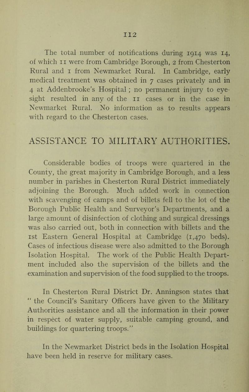 The total number of notifications during 1914 was 14, of which II were from Cambridge Borough, 2 from Chesterton Rural and i from Newmarket Rural. In Cam.bridge, early medical treatment was obtained in 7 cases privately and in 4 at Addenbrooke’s Hospital ; no permanent injury to eye- sight resulted in any of the ii cases or in the case in Newmarket Rural. No information as to results appears with regard to the Chesterton cases. ASSISTANCE TO MILITARY AUTHORITIES. Considerable bodies of troops were quartered in the County, the great majority in Cambridge Borough, and a less number in parishes in Chesterton Rural District immediately adjoining the Borough. Much added work in connection with scavenging of camps and of billets fell to the lot of the Borough Public Health and Surveyor’s Departments, and a large amount of disinfection of clothing and surgical dressings was also carried out, both in connection with billets and the 1st Eastern General Hospital at Cambridge (1,470 beds). Cases of infectious disease were also admitted to the Borough Isolation Hospital. The work of the Public Health Depart- ment included also the supervision of the billets and the examination and supervision of the food supplied to the troops. In Chesterton Rural District Dr. Anningson states that “ the Council’s Sanitary Officers have given to the Military Authorities assistance and all the information in their power in respect of water supply, suitable camping ground, and buildings for quartering troops.” In the Newmarket District beds in the Isolation Hospital have been held in reserve for military cases.