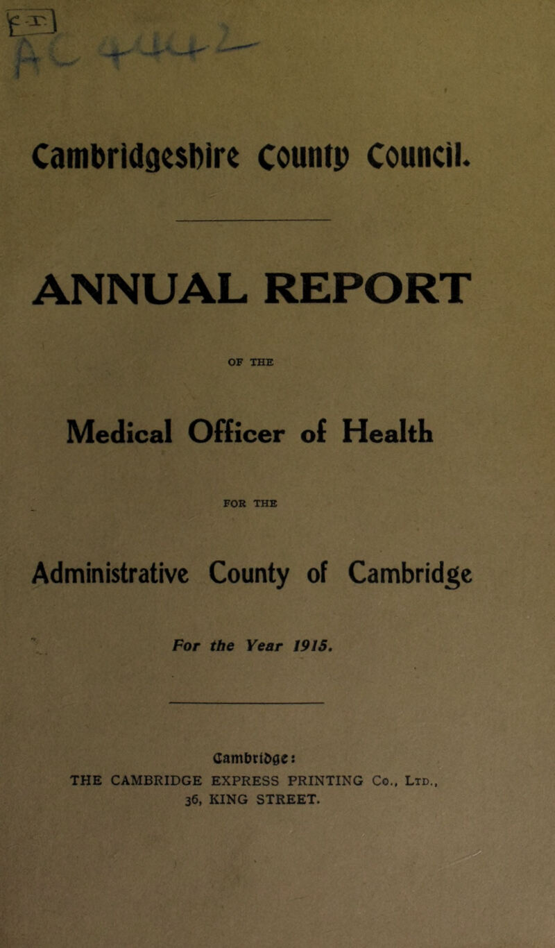 ANNUAL REPORT OF THE Medical Officer of Health FOR THE Administrative County of Cambridge For the Year 1915. Cambridge: THE CAMBRIDGE EXPRESS PRINTING Co.. Ltd., 36, KING STREET.