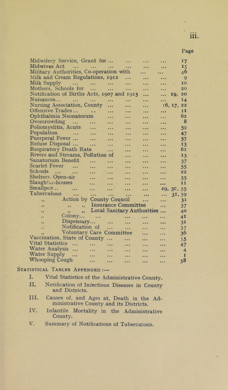 Midwifery Service, Grant for ... Midwives Act Military Authorities, Co-operation with Milk and Cream Regulations, 1912 Milk Supply Mothers, Schools for Notification of Births Acts, 1907 and 1915 ... Nuisances... Nursing Association, County ... Offensive Trades ... Ophthalmia Neonatorum Overcrowding Poliomyelitis, Acute Population Puerperal Fever Refuse Disposal ... Respiratory Death Rate Rivers and Streams, Pollution of Sanatorium Benefit Scarlet Fever Schools Shelters. Open-air Slaughter-houses Smallpox.. Tuberculosis Action by County Council ,, „ Insurance Committee ,, „ Local Sanitary Authorities Colony Dispensary Notification of Voluntary Care Committee Vaccination, State of County ... Vital Statistics ... Water Analysis ... Water Supply Whooping Cough Statistical Tables Appended :— I. Vital Statistics of the Administrative County. II. Notification of Infectious Diseases in County and Districts. Page • • • 17 ... 15 .. 46 ... 9 • • • 10 ... 20 ... 19, 20 ... 14 16, 17, 22 • • • 11 62 • • • 8 ... 59 ... 47 ... 57 • •• 13 ... 61 ... 13 ... 37 ... 55 ... 22 35 • • • 11 29. 3C> 55 ... 3i. 59 ... 3i ... 37 ... 40 ... 41 • • • 3i ... 37 ... 36 ... 55 ... 47 ... 4 I . a . 58 III. Causes of, and Ages at, Death in the Ad- ministrative County and its Districts. IV. Infantile Mortality in the Administrative County. V. Summary of Notifications of Tuberculosis.