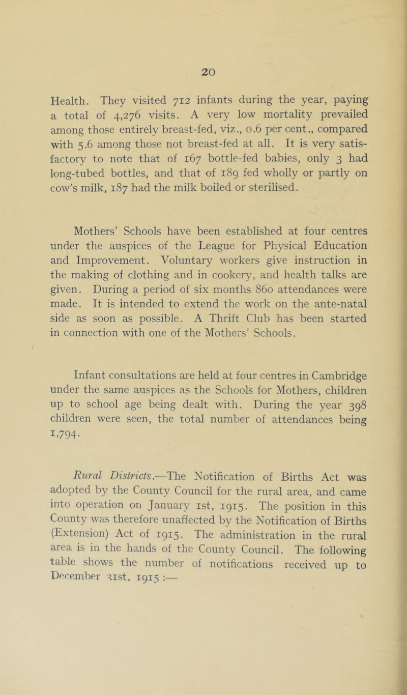 Health. They visited 712 infants during the year, paying a total of 4,276 visits. A very low mortality prevailed among those entirely breast-fed, viz., 0.6 per cent., compared with 5.6 among those not breast-fed at all. It is very satis- factory to note that of 167 bottle-fed babies, only 3 had long-tubed bottles, and that of 189 fed wholly or partly on cow’s milk, 187 had the milk boiled or sterilised. Mothers’ Schools have been established at four centres under the auspices of the League for Physical Education and Improvement. Voluntary workers give instruction in the making of clothing and in cookery, and health talks are given. During a period of six months 860 attendances were made. It is intended to extend the work on the ante-natal side as soon as possible. A Thrift Club has been started in connection with one of the Mothers’ Schools. Infant consultations are held at four centres in Cambridge under the same auspices as the Schools for Mothers, children up to school age being dealt with. During the year 398 children were seen, the total number of attendances being 1.794- Rural Districts.—The Notification of Births Act was adopted by the County Council for the rural area, and came into operation on January 1st, 1915. The position in this County was therefore unaffected by the Notification of Births (Extension) Act of 1915. The administration in the rural aiea is in the hands of the County Council. The following table shows the number of notifications received up to December aist. 1915 :—