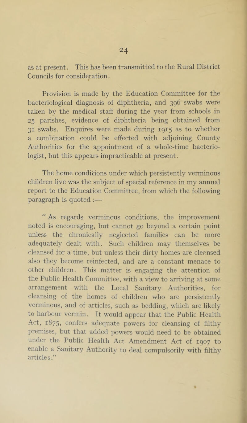 as at present. This has been transmitted to the Rural District Councils for consideration. Provision is made by the Education Committee for the bacteriological diagnosis of diphtheria, and 396 swabs were taken by the medical staff during the year from schools in 25 parishes, evidence of diphtheria being obtained from 31 swabs. Enquires were made during 1915 as to whether a combination could be effected with adjoining County Authorities for the appointment of a whole-time bacterio- logist, but this appears impracticable at present. The home conditions under which persistently verminous children live was the subject of special reference in my annual report to the Education Committee, from which the following paragraph is quoted :— “ As regards verminous conditions, the improvement noted is encouraging, but cannot go beyond a certain point unless the chronically neglected families can be more adequately dealt with. Such children may themselves be cleansed for a time, but unless their dirty homes are cleansed also they become reinfected, and are a constant menace to other children. This matter is engaging the attention of the Public Health Committee, with a view to arriving at some arrangement with the Local Sanitary Authorities, for cleansing of the homes of children who are persistently verminous, and of articles, such as bedding, which are likely to harbour vermin. It would appear that the Public Health Act, 1875, confers adequate powers for cleansing of filthy premises, but that added powers would need to be obtained under the Public Health Act Amendment Act of 1907 to enable a Sanitary Authority to deal compulsorily with filthy articles.”