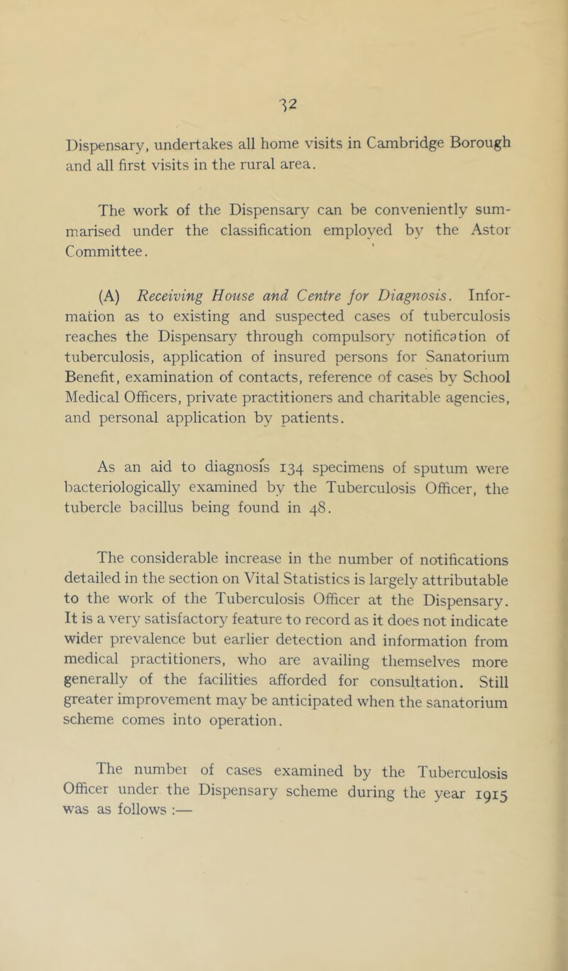 Dispensary, undertakes all home visits in Cambridge Borough and all first visits in the rural area. The work of the Dispensary can be conveniently sum- marised under the classification employed by the Astor Committee. (A) Receiving House and Centre for Diagnosis. Infor- mation as to existing and suspected cases of tuberculosis reaches the Dispensary through compulsory notification of tuberculosis, application of insured persons for Sanatorium Benefit, examination of contacts, reference of cases by School Medical Officers, private practitioners and charitable agencies, and personal application by patients. As an aid to diagnosis 134 specimens of sputum were bacteriologically examined by the Tuberculosis Officer, the tubercle bacillus being found in 48. The considerable increase in the number of notifications detailed in the section on Vital Statistics is largely attributable to the work of the Tuberculosis Officer at the Dispensary. It is a very satisfactory feature to record as it does not indicate wider prevalence but earlier detection and information from medical practitioners, who are availing themselves more generally of the facilities afforded for consultation. Still greater improvement may be anticipated when the sanatorium scheme comes into operation. The numbei of cases examined by the Tuberculosis Officer under the Dispensary scheme during the year 1915 was as follows :—