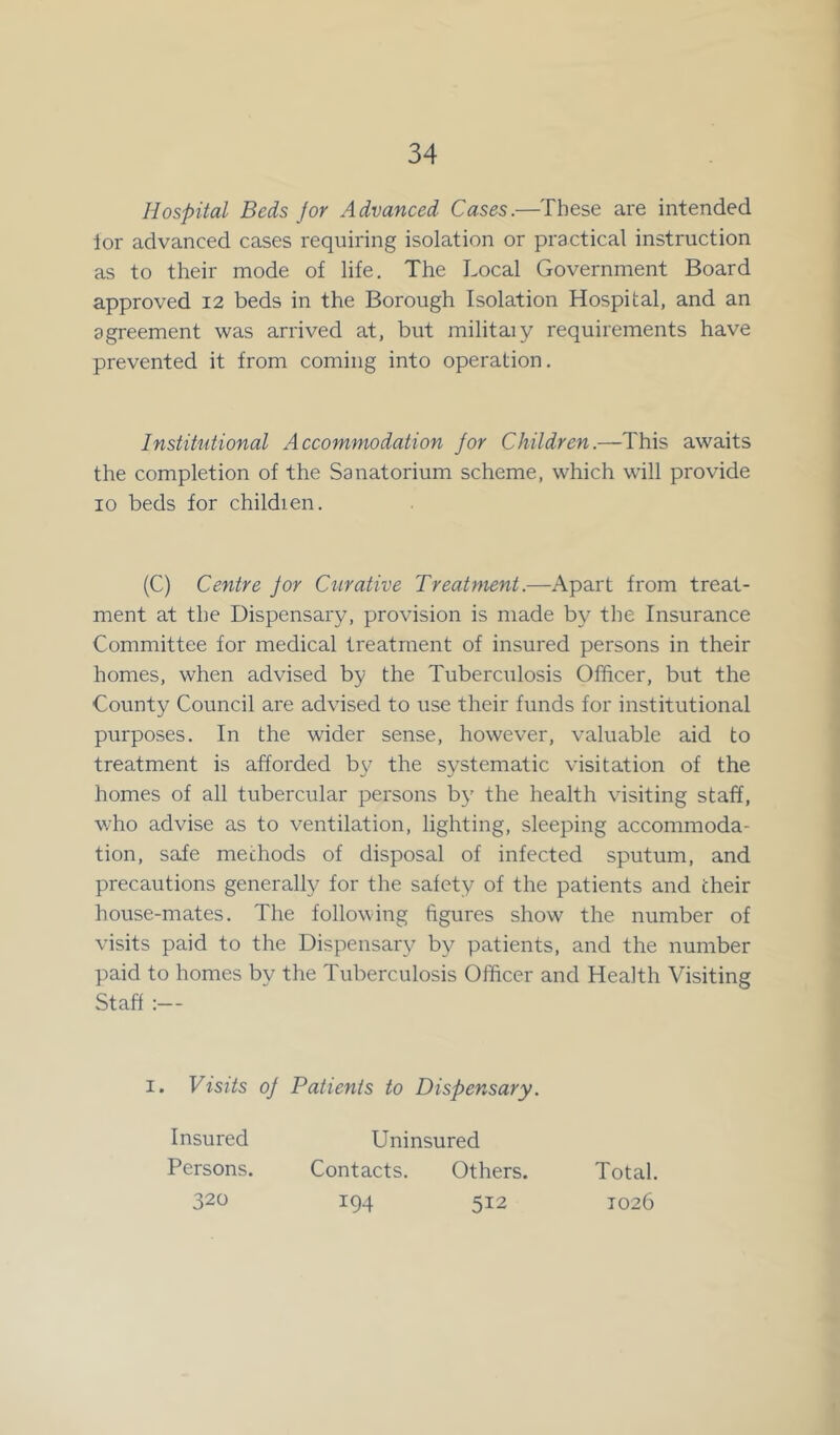 Hospital Beds for Advanced Cases.—These are intended ior advanced cases requiring isolation or practical instruction as to their mode of life. The Local Government Board approved 12 beds in the Borough Isolation Hospital, and an agreement was arrived at, but militaiy requirements have prevented it from coming into operation. Institutional Accommodation for Children.—This awaits the completion of the Sanatorium scheme, which will provide 10 beds for childien. (C) Centre Jor Curative Treatment.—Apart from treat- ment at the Dispensary, provision is made by the Insurance Committee for medical treatment of insured persons in their homes, when advised by the Tuberculosis Officer, but the County Council are advised to use their funds for institutional purposes. In the wider sense, however, valuable aid to treatment is afforded by the systematic visitation of the homes of all tubercular persons by the health visiting staff, who advise as to ventilation, lighting, sleeping accommoda- tion, safe methods of disposal of infected sputum, and precautions generally for the safety of the patients and their house-mates. The following figures show the number of visits paid to the Dispensary by patients, and the number paid to homes by the Tuberculosis Officer and Health Visiting Staff :— 1. Visits oj Patients to Dispensary. Insured Persons. 320 Contacts. 194 Uninsured Others. 512 Total. 1026
