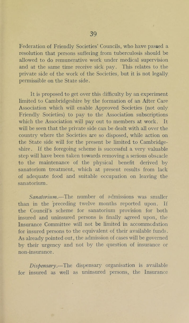 Federation of Friendly Societies’ Councils, who have passed a resolution that persons suffeiing from tuberculosis should be allowed to do remunerative work under medical supervision and at the same time receive sick pay. This relates to the private side of the work of the Societies, but it is not legally permissible on the State side. It is proposed to get over this difficulty by an experiment limited to Cambridgeshire by the formation of an After Care Association which will enable Approved Societies (not only Friendly Societies) to pay to the Association subscriptions which the Association will pay out to members at work. It will be seen that the private side can be dealt with all over the country where the Societies are so disposed, while action on the State side will for the present be limited to Cambridge- shire. If the foregoing scheme is successful a very valuable step will have been taken towards removing a serious obstacle to the maintenance of the physical benefit derived by sanatorium treatment, which at present results from lack of adequate food and suitable occupation on leaving the sanatorium. Sanatorium.—The number of admissions was smaller than in the preceding twelve months reported upon. If the Council's scheme for sanatorium provision for both insured and uninsured persons is finally agreed upon, the Insurance Committee will not be limited in accommodation for insured persons to the equivalent of their available funds. As already pointed out, the admission of cases will be governed by their urgency and not by the question of insurance or non-insurance. Dispensary.—The dispensary organisation is available for insured as well as uninsured persons, the Insurance