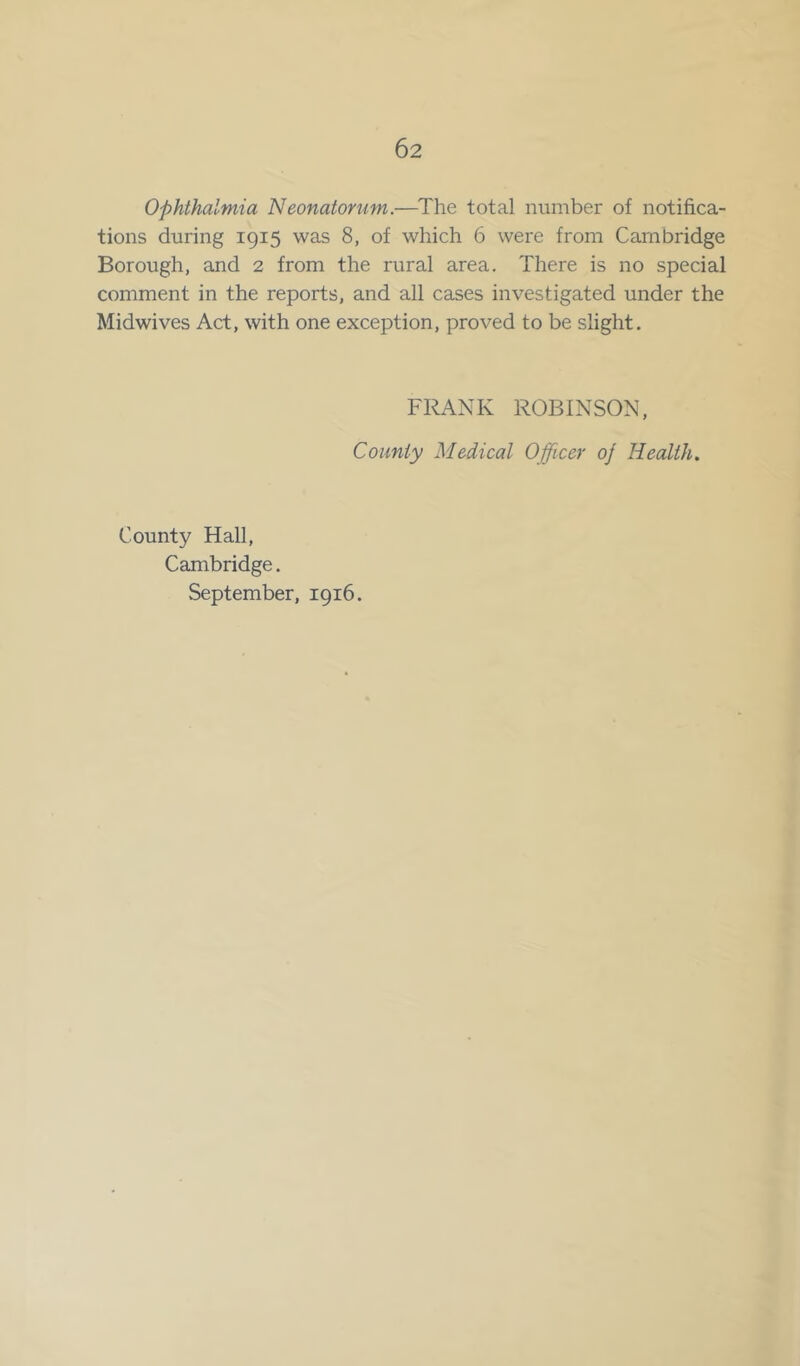 Ophthalmia Neonatorum.—The total number of notifica- tions during 1915 was 8, of which 6 were from Cambridge Borough, and 2 from the rural area. There is no special comment in the reports, and all cases investigated under the Midwives Act, with one exception, proved to be slight. FRANK ROBINSON, County Medical Officer oj Health. County Hall, Cambridge. September, 1916.