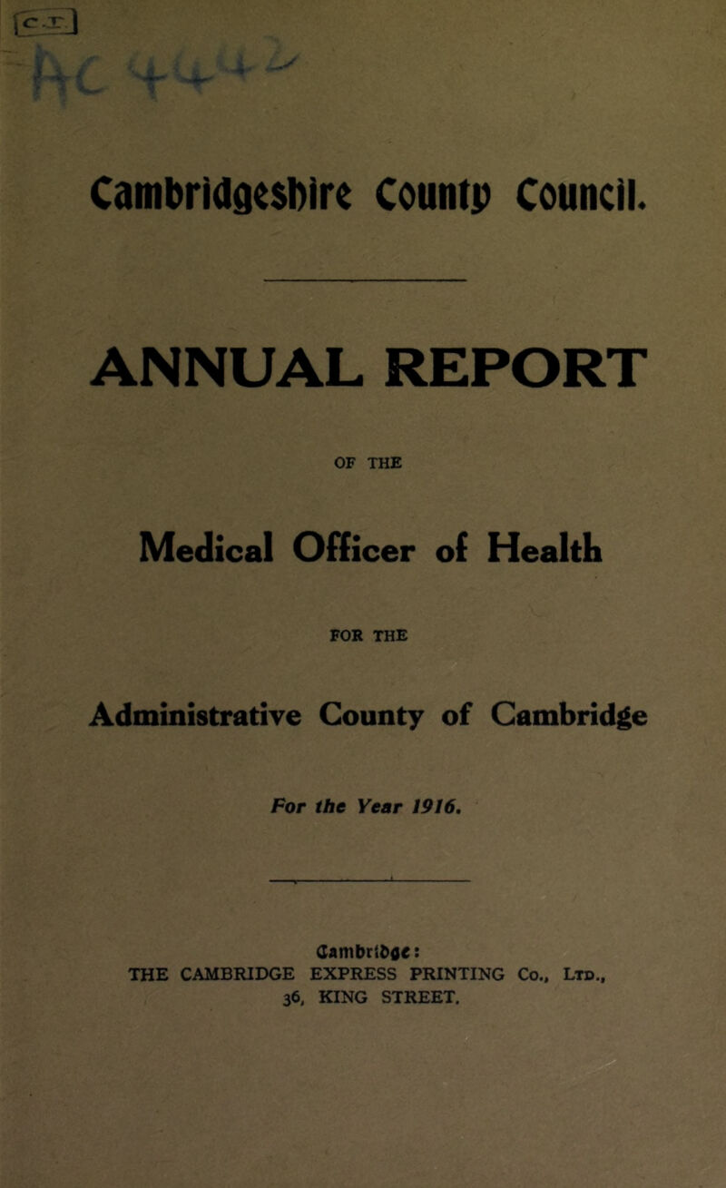 i r ^ * CambrldatsDIre Count; Council. ANNUAL REPORT OF THE Medical Officer of Health FOR THE Administrative County of Cambridge Por the Year 1916, CambriDoe: THE CAMBRIDGE EXPRESS PRINTING Co., Ltd.,