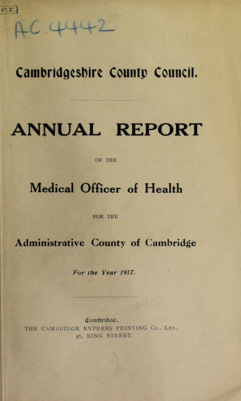 CambriddesDire Countp Council. ANNUAL REPORT OF THE Medical Officer of Health FOR THE Administrative County of Cambridge For the Year 1917. CniHbriOne. THE CAMBRIDGE EXPRESS PRINTING Co., Ltd., 36, KING STREET.