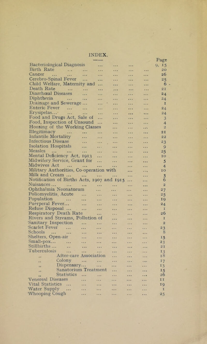 INDEX. Bacteriological Diagnosis Birth Rate Cancer Cerebro-Spinal Fever Child Welfare, Maternity and ... Death Rate Diarrhoeal Diseases Diphtheria Drainage and Sewerage ... ... • ... Enteric Fever Erysipelas... Food and Drugs Act, Sale of ... Food, Inspection of Unsound ... Housing of the Working Classes Illegitimacy Infantile Mortality Infectious Disease Isolation Hospitals Measles Mental Deficiency Act, 1913 ... Midwifery Service, Grant for ... Midwives Act ... Military Authorities, Co-operation with Milk and Cream ... Notification of Births Acts, 1907 and 1915 Nuisances... Ophthalmia Neonatorum Poliomyelitis, Acute Population Puerperal Fever... Refuse Disposal ... Respiratory Death Rate Rivers and Streams, Pollution of Sanitary Inspection Scarlet Fever Schools Shelters, Open-air Small-pox... Stillbirths... Tuberculosis ,, After-care Association ,, Colony ,, Dispensary... ,, Sanatorium Treatment ,, Statistics ... Venereal Diseases Vital Statistics ... Water Supply Whooping Cough