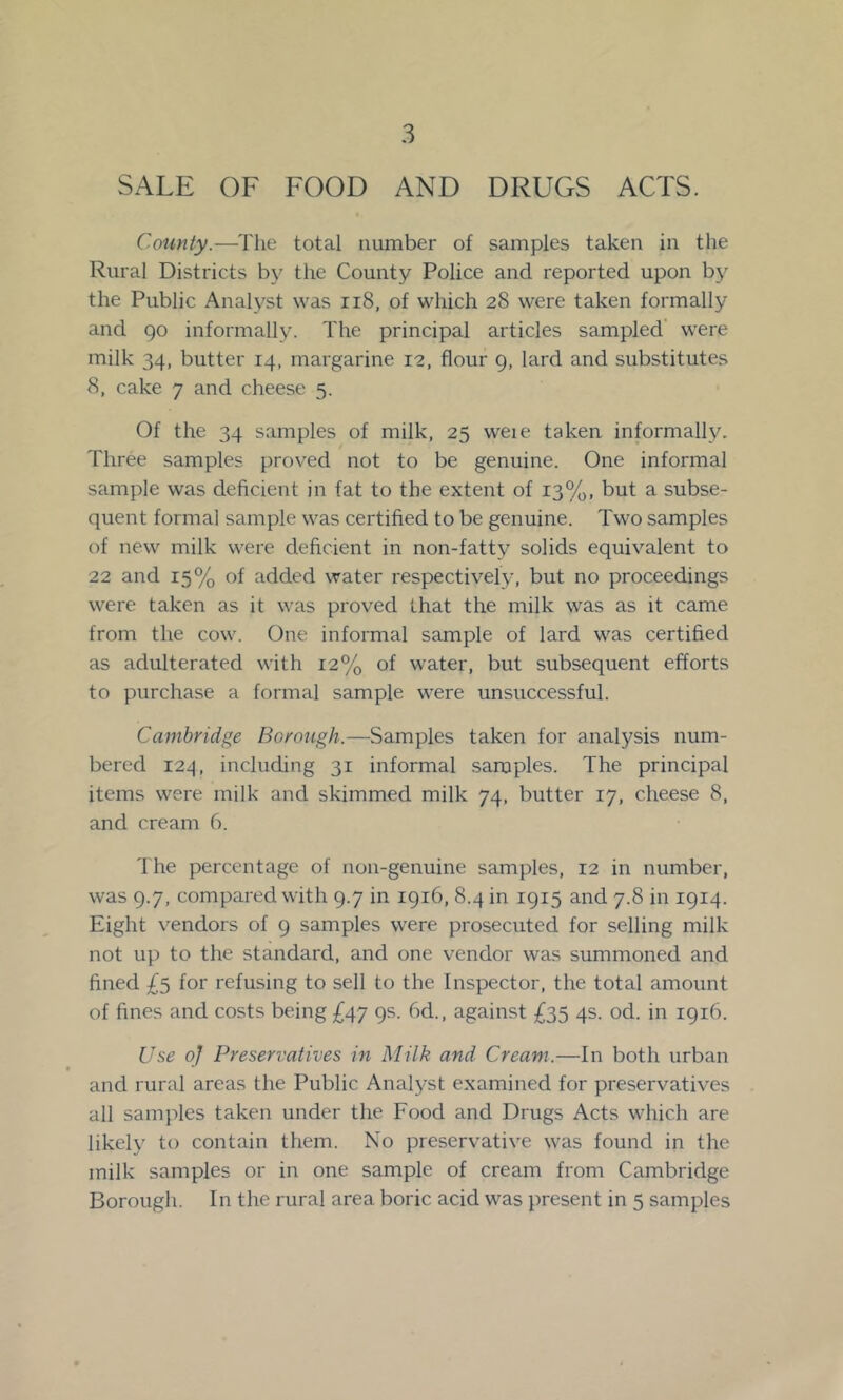 SALE OF FOOD AND DRUGS ACTS. County.—The total number of samples taken in the Rural Districts by the County Police and reported upon by the Public Analyst was ii8, of which 28 were taken formally and 90 informally. The principal articles sampled’ were milk 34, butter 14, margarine 12, flour 9, lard and substitutes 8, cake 7 and cheese 5. Of the 34 samples of milk, 25 weie taken informally. Three samples proved not to be genuine. One informal sample was deficient in fat to the extent of 13%, but a subse- quent formal sample was certified to be genuine. Two samples of new milk were deficient in non-fatty solids equivalent to 22 and 15% of added water respectively, but no proceedings were taken as it was proved that the milk was as it came from the cow. One informal sample of lard was certified as adulterated with 12% of water, but subsequent efforts to purchase a formal sample were unsuccessful. Cambridge Borough.—Samples taken for analysis num- bered 12^, including 31 informal samples. The principal items were milk and skimmed milk 74, butter 17, cheese 8, and cream 6. The percentage of non-genuine samples, 12 in number, was 9.7, compared with 9.7 in 1916, 8.4 in 1915 and 7.8 in 1914. Eight vendors of 9 samples were prosecuted for selling milk not up to the standard, and one vendor was summoned and fined £5 for refusing to sell to the Inspector, the total amount of fines and costs being £47 9s. 6d., against £35 4s. od. in 1916. Use of Preservatives in Milk and Cream.—In both urban and rural areas the Public Analyst examined for preservatives all samples taken under the Food and Drugs Acts which are likely to contain them. No preservative was found in the milk samples or in one sample of cream from Cambridge Borough. In the rural area boric acid was present in 5 samples
