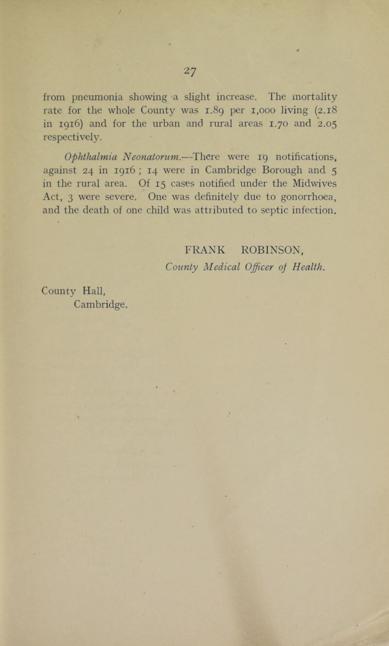 / 27 from pneumonia showing ‘a slight increase. The mortality rate for the whole County was i.8g per i,ooo living (2.18 in 1916) and for the urban and rural areas 1.70 and ’2.05 respectively. Ophthalmia Neonatonim.—There were 19 notifications, against 24 in 1916 ; 14 were in Cambridge Borough and 5 in the rural area. Of 15 cases notified under the Midwives Act, 3 were severe. One was definitely due to gonorrhoea, and the death of one child was attiibuted to septic infection. FRANK ROBINSON, County Medical Officer oj Health. County Hall, Cambridge.