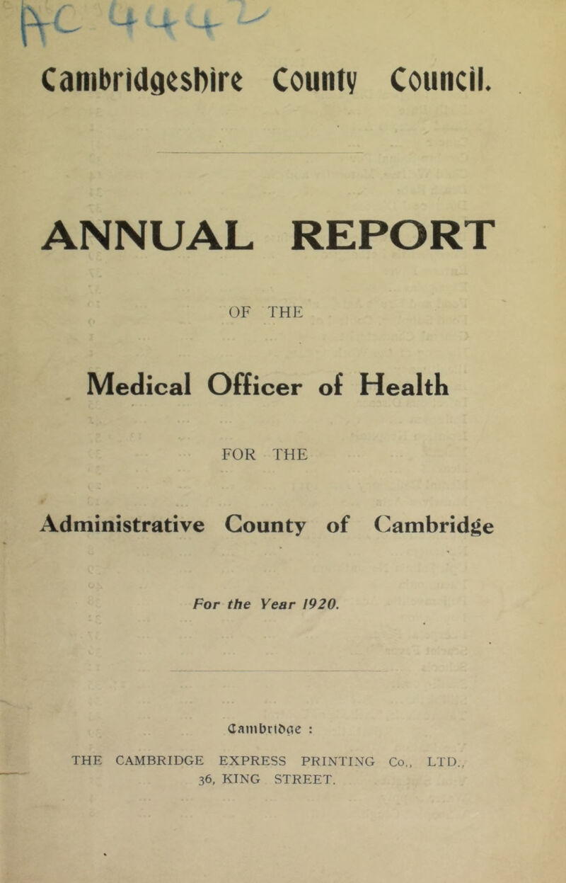 CanibridgesDire County Council. ANNUAL REPORT OF THE Medical Officer of Health FOR THE Administrative County of Cambridge For the Year 1920. (Iambr!J»cic : THE CAMBRIDGE EXPRESS PRINTING Co.. LTD., 36, KING STREET.