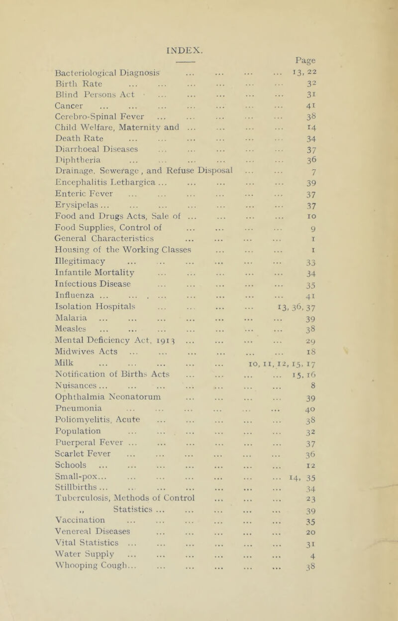 INDEX. Bacteriological Diagnosis Page 13.22 Birth Rate 32 Blind Per.sons Act • ... 31 Cancer 41 Ccrobro-Spinal Fever 38 Child Welfare, Maternity and ... 14 Death Rate 34 Diarrhoeal Diseases 37 Diplitheria 36 Drainage. Sewerage , and Refuse Disposal 7 Encephalitis I.ethargica ... 39 Enteric Fever 37 Erysipelas ... 37 Food and Drugs Acts, Sale of ... 10 Food Supplies, Control of 9 General Characteristics I Housing of the Working Classes I Illegitimacy ... 33 Infantile Mortality 34 Infectious Disease . . . 35 Influenza ... . . . 41 Isolation Hospitals ... 13.36,37 Malaria 39 Measles 38 Mental Deficiency Act, 191^ 29 Midwives Acts iS Milk 10, 11, 12, 15, 17 Notification of Births Acts . . . 15.16 Nuisances... . . 8 Ophthalmia Neonatorum 39 Pneumonia 40 Poliomyelitis, Acute 38 Population 32 Puerperal Fever ... 37 Scarlet Fever . . 36 Schools 12 Small-pox... ... 14. 35 Stillbirths... 34 Tuberculosis, Methods of Control • . • 23 ,, Statistics ... 39 Vaccination 35 Venereal Diseases i • 20 Vital Statistics ... ... 31 Water Supply . . 4 Whooping Cough... ... 38