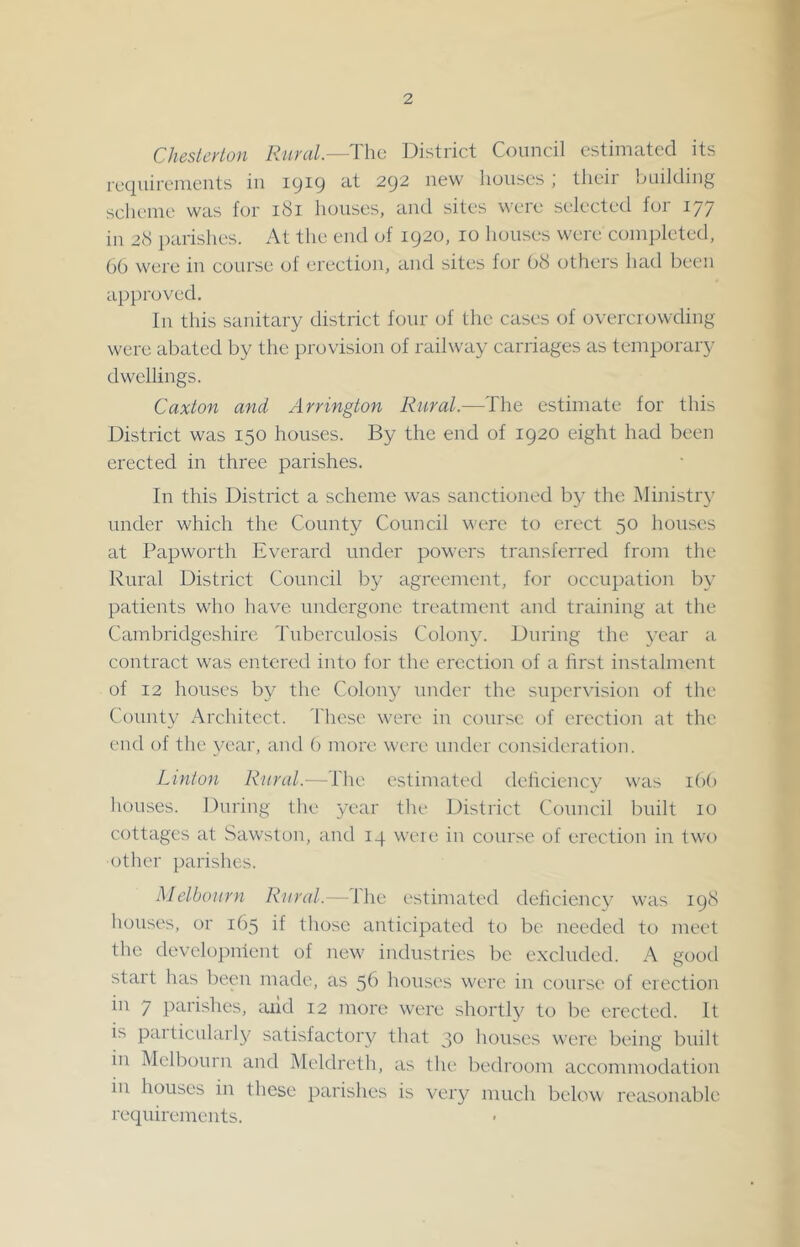 Chesterton Rural—The District Council estimated its requirements in 1919 at 292 new houses; their building scheme was for 181 houses, and sites were selected for 177 in 2cS parishes. At the end of 1920, 10 houses were completed, 66 were in course of erection, and sites for 68 others had been a})})roved. In this sanitary district four of the cases of overcrowding were abated by the provision of railway carriages as temporary dwellings. Caxton and Arrington Rural.—The estimate for this District was 150 houses. By the end of 1920 eight had been erected in three parishes. In this District a scheme was sanctioned b}- the Ministry under which the County Council were to erect 50 houses at Papworth Everard under powers transferred from the Rural District Council by agreement, for occupation by patients who have undergone treatment and training at the Cambridgeshire Tidrerculosis Colony. During the 3’ear a contract was entered into for the erection of a first instalment of 12 houses by the Colony under the supervision of the County Architect. These were in course of erection at the end of the year, and 6 more, were under consitleration. Linton Rural.—The estimated deficiency was i()() houses. During the year the District Council built 10 cottages at Sawston, and 14 were in course of erection in two other parishes. Melbourn Rural.—The estimated deficiency was 198 houses, or 165 if those anticipated to be needed to meet the developnient of new industries be e.xcluded. A good start has been made, as 56 houses were in course of erection in 7 })arishes, mid 12 more were shortly to be erected. It is particularly satisfactoi'y that 30 hoirses were being built iir Melbourn and Meldreth, as the bedi'oom accommodation in houses in these parishes is very much below I'easonablc requirements.