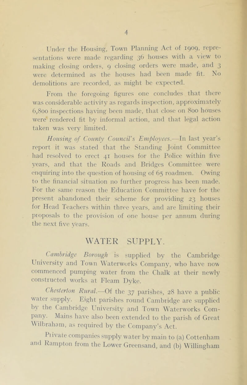 UndcM- tlu> l-Tfnising, Town Planning Act of iQoq, repro- st'iitations were made n'garding 30 liouses willi a \ iew to making closing ordeis, 9 closing orders were made, and 3 were determined as the houses had been made fit. No demolitions arc recorded, as might be expected. From the foregoing figures one concludes that tliore was considerable activity as rcgaids inspection, approximately (),8oo inspections having been made, that close on 800 houses were' rendered fit by informal action, and that legal action taken was very limited. Housing of County Council’s Employees.—In last 5’ear’s report it was stated that the vStanding Joint Committee had resolved to erect 41 houses for the Police within five years, and that the Roads and Bridges Committee were enquiring into the question of housing of 65 roadmen. Owing to the financial situation no further progress has been made. For the same reason the Education Committee have for the present al^andoned their scheme for pro^•iding 23 houses for Head Teachers within three years, and are limiting their pioposals to the provision of one house })er annum during the next five vears. WATER SUPPLY. Cainhndge Borough is supplied bv the Cambridge University and Town Y'aterworks Company, who have now commenced pumping water from the Chalk at their newly constiucted waji'ks at P'lcam Dyke. Chesterton Rural.—Of the 37 parishes, 28 have a public water sujqoly. Eight ):»arishes round Cambridge are supplied b\' the C ambridge Ihuversity and Towm Waterworks Com- pany. Mains have also been extended to the parish of Great \\ilbrahom, as required by the Company’s Act. Pi ivate companies supply water by main to (a) Cottenham and Rampton from the Low'er Greensand, and (b) Willingham