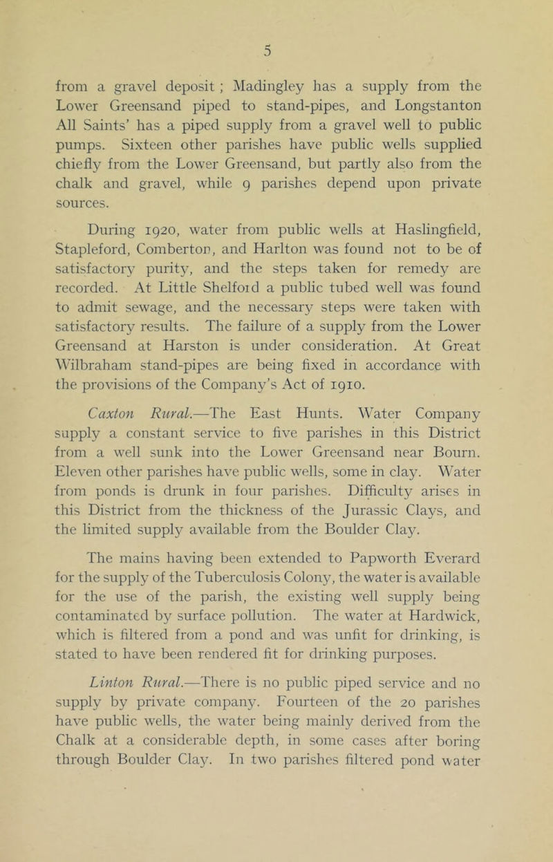 from a gravel deposit; Madingley has a supply from the Lower Greensand piped to stand-pipes, and Longstanton All Saints’ has a piped supply from a gravel well to public pumps. Si.xteen other parishes have public wells supplied chiefly from the Lower Greensand, but partly also from the chalk and gravel, while 9 parishes depend upon private sources. During 1920, water from public wells at Haslingfield, Stapleford, Comberton, and Harlton was found not to be of satisfactory purity, and the steps taken for remedy are recorded. At Little Shelfoid a public tubed well was found to admit sewage, and the necessary steps were taken with satisfactory results. The failure of a supply from the Lower Greensand at Harston is under consideration. At Great Wilbraham stand-pipes are being fixed in accordance with the provisions of the Company’s Act of 1910. Caxton Rural.—The East Hunts. Water Company supply a constant service to five parishes in this District from a well sunk into the Lower Greensand near Bourn. Eleven other parishes have public wells, some in clay. Water from ponds is drunk in four parishes. Difficulty arises in this District from the thickness of the Jurassic Clays, and the limited supply available from the Boulder Clay. The mains having been extended to Papworth Everard for the supply of the Tuberculosis Colony, the water is available for the use of the parish, the existing well supply being contaminated by surface pollution. The water at Hardwick, wiiich is filtered from a pond and was unfit for drinking, is stated to have been rendered fit for drinking purposes. Linton Rural.—There is no public piped service and no supply by private company. Fourteen of the 20 parishes have public wells, the water being mainly derived from the Chalk at a considerable depth, in some cases after boring through Boulder Clay. lu two parishes filtered pond water