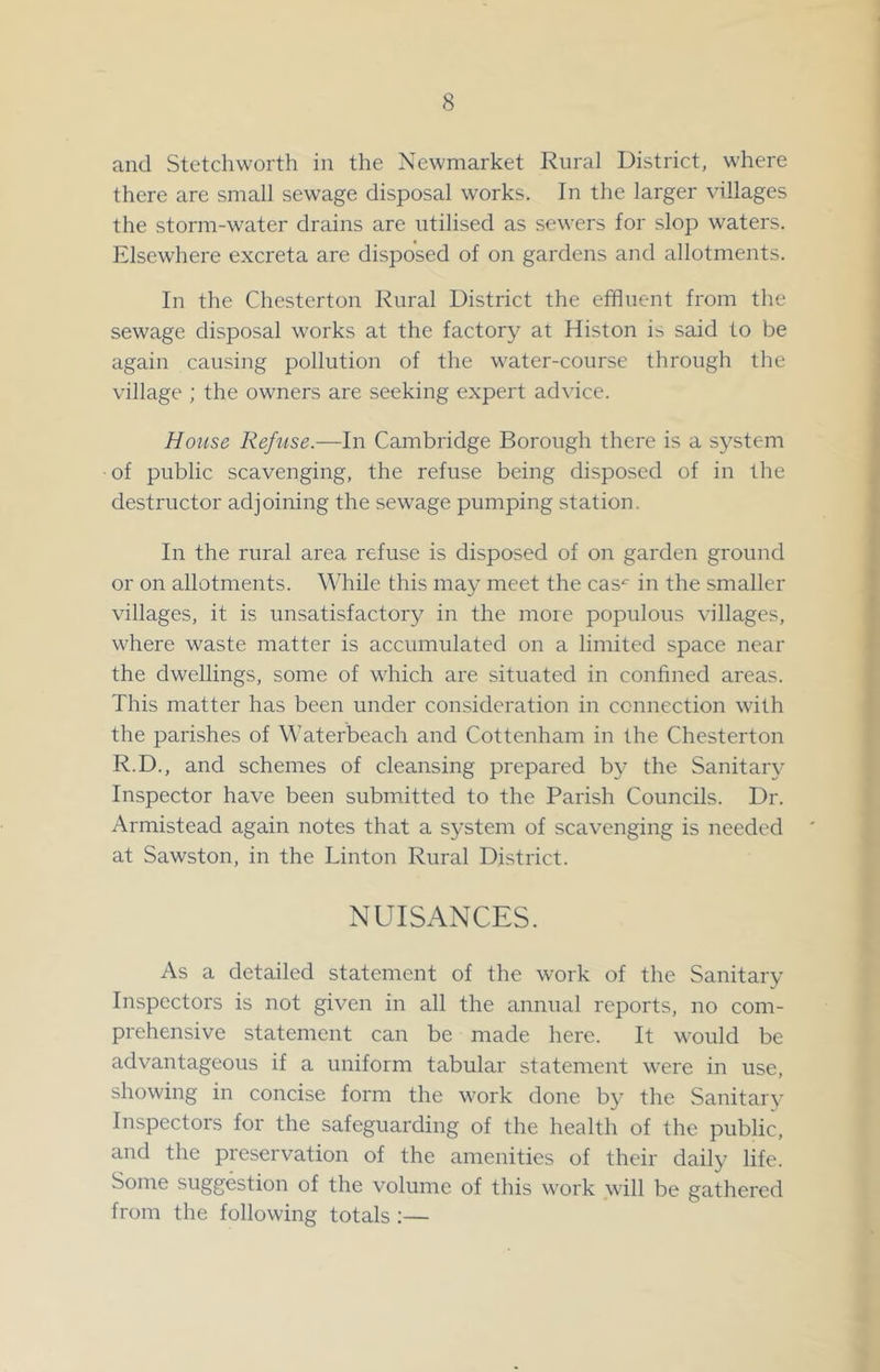 and Stetchworth in the Newmarket Rural District, w'here there are small sewage disposal works. In the larger villages the storm-water drains are utilised as sewers for slop waters. Elsewhere excreta are disposed of on gardens and allotments. In the Chesterton Rural District the effluent from the sewage disposal works at the factory at Histon is said to be again causing pollution of the water-course through the village ; the owners are seeking expert advice. House Refuse.—In Cambridge Borough there is a system of public scavenging, the refuse being disposed of in the destructor adjoining the sewage pumping station. In the rural area refuse is disposed of on garden ground or on allotments. While this may meet the cas^ in the smaller villages, it is unsatisfactory in the more populous villages, where waste matter is accumulated on a limited space near the dwellings, some of which are situated in confined areas. This matter has been under consideration in connection with the parishes of Waterbeach and Cottenham in the Chesterton R.D., and schemes of cleansing prepared b}' the Sanitaiy Inspector have been submitted to the Parish Councils. Dr. Armistead again notes that a system of scavenging is needed at Sawston, in the Linton Rural District. NUISANCES. As a detailed statement of the work of the Sanitary Inspectors is not given in all the annual reports, no com- prehensive statement can be made here. It would be advantageous if a uniform tabular statement were in use, showing in concise form the work done by the Sanitary Inspectors for the safeguarding of the health of the public, and the preservation of the amenities of their daily life. Some suggestion of the volume of this work will be gathered from the following totals ;—