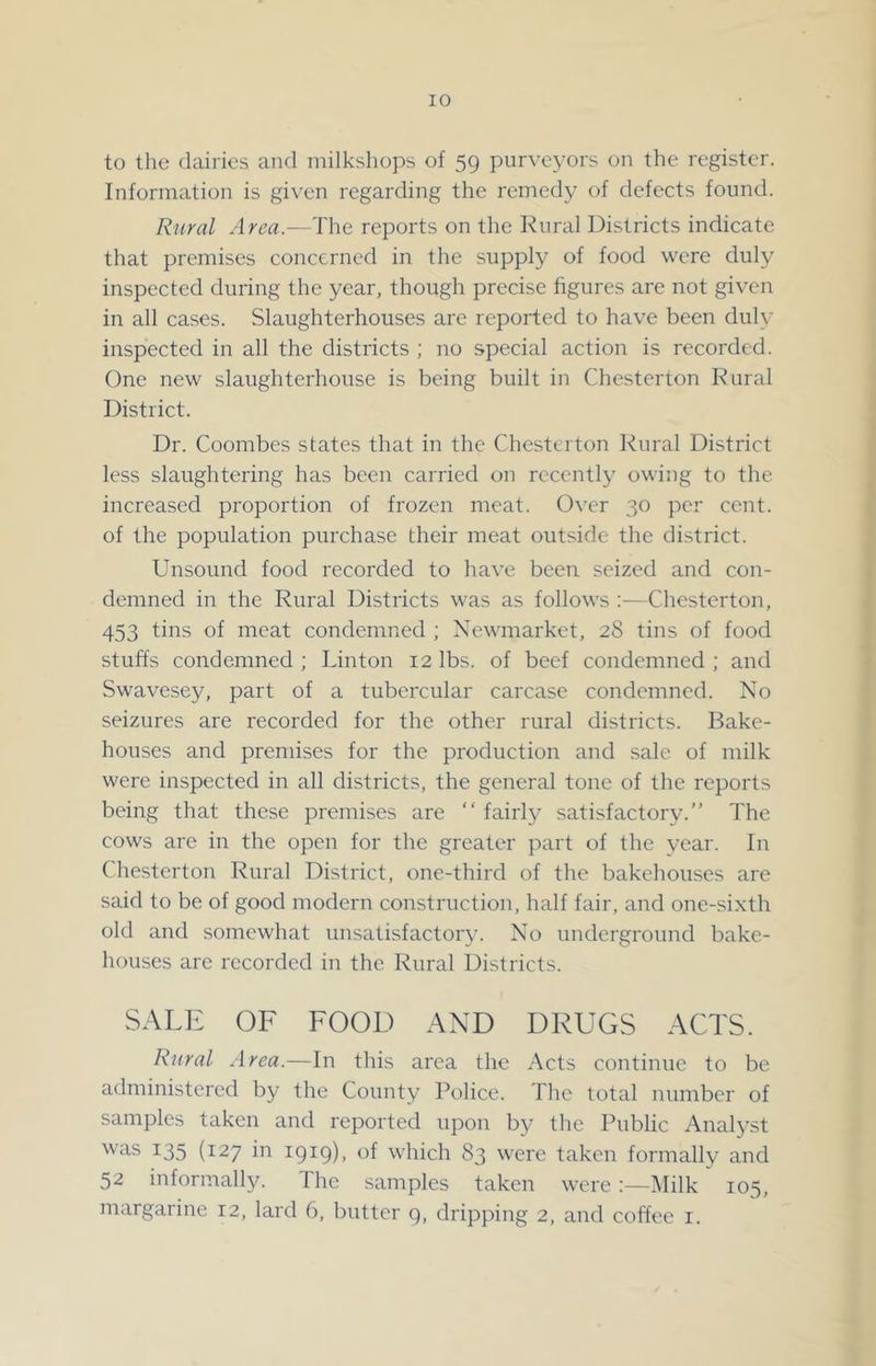 to the dairies and niilkshops of 59 purveyors on the register. Information is given regarding the remedy of defects found. Rural Area.—The reports on the Rural Districts indicate that premises concerned in the supply of food were duly inspected during the year, though precise figures arc not given in all cases. Slaughterhouses are reported to have been duly inspected in all the districts ; no special action is recorded. One new slaughterhouse is being built in Chesterton Rural District. ! Dr. Coombes states that in the Chesterton Rural District ( less slaughtering has been carried on reccntl}^ owing to the * increased proportion of frozen meat. Over 30 per cent. ^ of the population purchase their meat outside the district. Unsound food recorded to have been seized and con- f demned in the Rural Districts was as follows :—Chesterton, 453 tins of meat condemned ; Newmarket, 28 tins of food stuffs condemned; Linton 12 lbs. of beef condemned; and Swavesey, part of a tubercular carcase condemned. No seizures are recorded for the other rural districts. Bake- houses and premises for the production and sale of milk were inspected in all districts, the general tone of the reports being that these premises are “ fairly satisfactory.” The cows are in the open for the greater part of the year. In Chesterton Rural District, one-third of the bakehouses are said to be of good modern construction, half fair, and one-sixth old and somewhat unsatisfactory. No underground bake- houses are recorded in the Rural Districts. SALE OF FOOD AND DRUGS ACTS. Rural Area.—In this area the Acts continue to be administered by the County Police. The total number of samples taken and reported upon by the Public Analyst was 135 (127 in 1919), of which 83 were taken formally and 52 informally. The samples taken wereMilk 105, margarine 12, lard 6, butter 9, dripping 2, and coffee i.