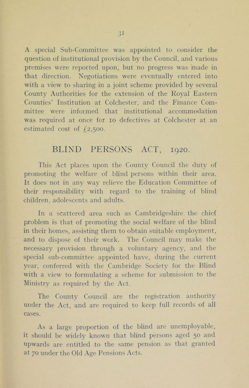 A special Sub-Committee was appointed to consider the question of institutional pro\-ision by the Council, and various premises were reported upon, but no progress was 'made in that direction. Negotiations were eventually entered into with a \aew to sharing in a joint scheme provided by several County Authorities for the extension of the Royal Eastern Counties’ Institution at Colchester, and the Finance Com- mittee were infoimed that institutional acconmiodation was required at once for lo defectives at Colchester at an estimated cost of £2,500. BLIND PERSONS ACT, 1920. This Act places upon the County Council the duty of promoting the welfare of blind persons within their area. It does not in any way relieve the Education Committee of their responsibility with regard to the training of blind children, adolescents and adults. In a scattered area such as Cambridgeshire the chief problem is that of promoting the social welfare of the blind in their homes, assisting them to obtain suitable employment, and to dispose of their work. The Council may make the necessary provision through a voluntary agency, and the special sub-committee appointed have, during the current year, conferred with the Cambridge Society for the Blind with a \’iew to formulating a scheme for submission to the Ministry as required by the Act. The County Council are the registration authority under the Act, and are required to keep full records of all cases. As a large proportion of the blind are unemployable, it should be widely known that blind persons aged 50 and upwards are entitled to the same pension as that granted at 70 under the Old Age Pensions Acts.