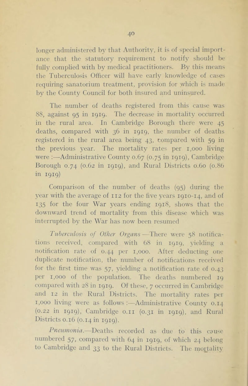 longer administered l)y that Authority, it is of special import- ance that the statutory requirement to notify should be fully complied with by medical })ractitiouers. f-Jy this means the Tuberculosis Officer will have early knowledge of cases requiring sanatorium treatment, })rovision for which is made by the County Council for both insured and uninsured. 'I'he number of deaths registered from this cause was 88, against 95 in 1919. The decrease in mortality occurred in the rural area. In Cambridge Borough there were 45 deaths, compared with 36 in 1919, the number of deaths registered in the rural area being 43, compared with 59 in the previous year. The mortality rates per 1,000 living were :—Administrative County 0.67 (0.75 in 1919), Cambridge Borough 0.74 (0.62 in 1919), and Rural Districts 0.60 (0.8b in 1919) Comparison of the number of deaths (95) during the year with the average of 112 for the five years 1910-14, and of 135 for the four War years ending 1918, shows that the downward trend of mortality from this disease which was interrupted by the Whar has now been resumed Tiihercitlosis of Other Orgam—There were 58 uotilica- tions received, compared with (>8 in 1919, yielding a notiheation rate of 0.44 per 1,000. .^fter deducting one duplicate notiheation, the number of notiheations received for the first time was 57, yielding a notiheation rate of 0.43 ])er 1,000 of the pojnilation. The deaths numbered 19 compared with 28 in 1919. Of these, 7 occurred in Cambridge and 12 in the Rural Distiicts. The mortality rates per 1,000 living were as follows:—Administrative County 0.13 (0.22 in 1919), (Cambridge o.ii (0.31 in 1919), and Rural Districts 0.16 (0.14 in 1919). Pnenmoma.—fJeaths recorded as due to this cause numbered 57, compared with 64 in 1919, of which 24 belong to Cambridge and 33 to the Rural Districts. The moiTality