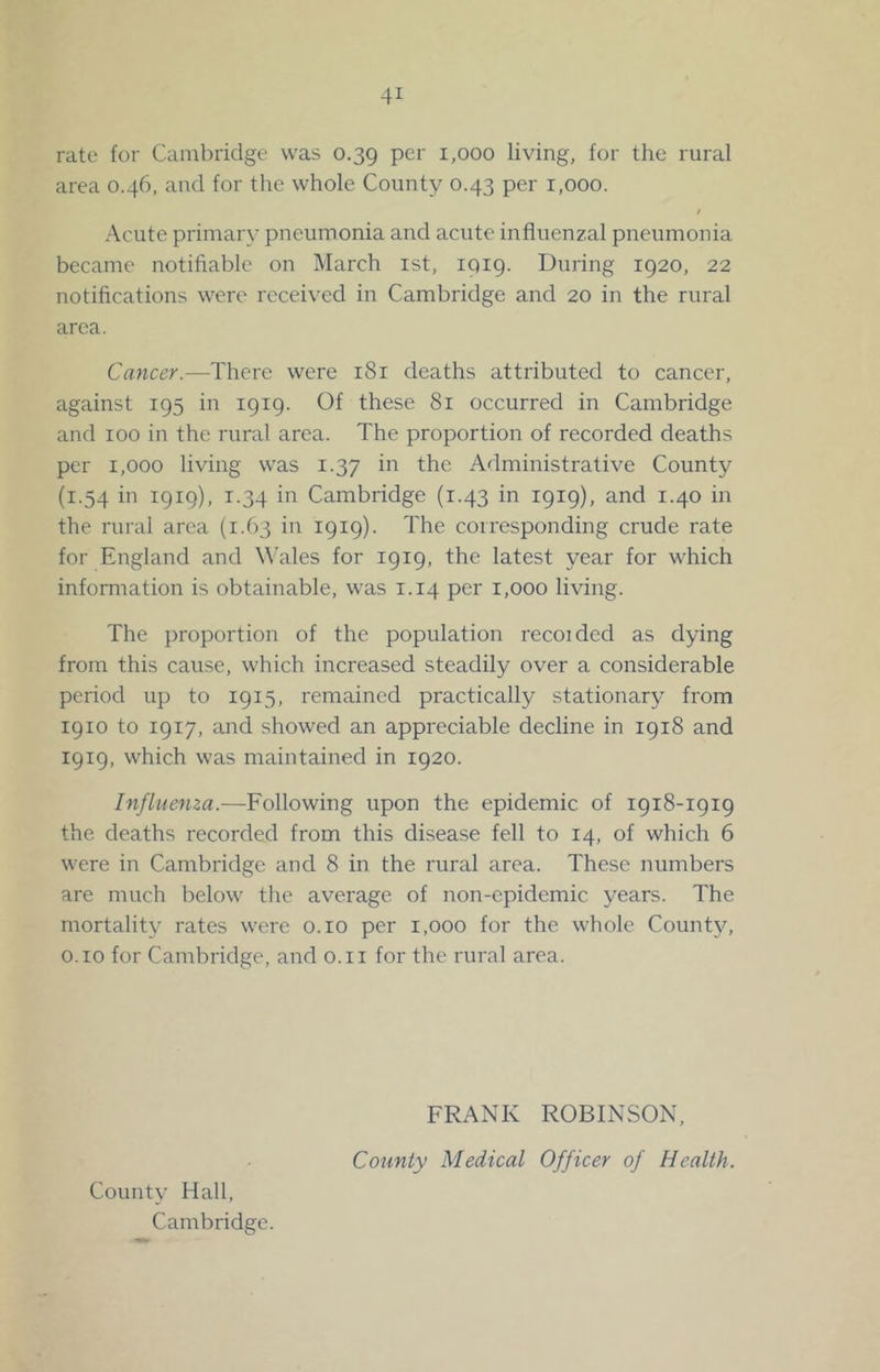 rate for Cambridge was 0.39 per 1,000 living, for the rural area 0.46, and for the whole County 0.43 per 1,000. / Acute primary pneumonia and acute influenzal pneumonia became notifiable on March ist, IQ19. During 1920, 22 notifications were received in Cambridge and 20 in the rural area. Cancer.—There were 181 deaths attributed to cancer, against 195 in 1919. Of these 81 occurred in Cambridge and 100 in the rural area. The proportion of recorded deaths per 1,000 living was 1.37 in the Administrative County (1.54 in 1919), 1.34 in Cambridge (1.43 in 1919), and 1.40 in the rural area (1.63 in 1919). The corresponding crude rate for England and W'ales for 1919, the latest year for which information is obtainable, was 1.14 per 1,000 living. The proportion of the population recoidcd as dying from this cause, which increased steadily over a considerable period up to 1915, remained practically stationary from 1910 to 1917, and showed an appreciable decline in 1918 and 1919, which was maintained in 1920. Influenza.—Following upon the epidemic of 1918-1919 the deaths recorded from this disease fell to 14, of which 6 were in Cambridge and 8 in the rural area. These numbers are much below the average of non-epidemic years. The mortality rates were o.io per 1,000 for the whole County, o.io for Cambridge, and o.ii for the rural area. County Hall, Cambridge. FRANK ROBINSON, County Medical Officer of Health.