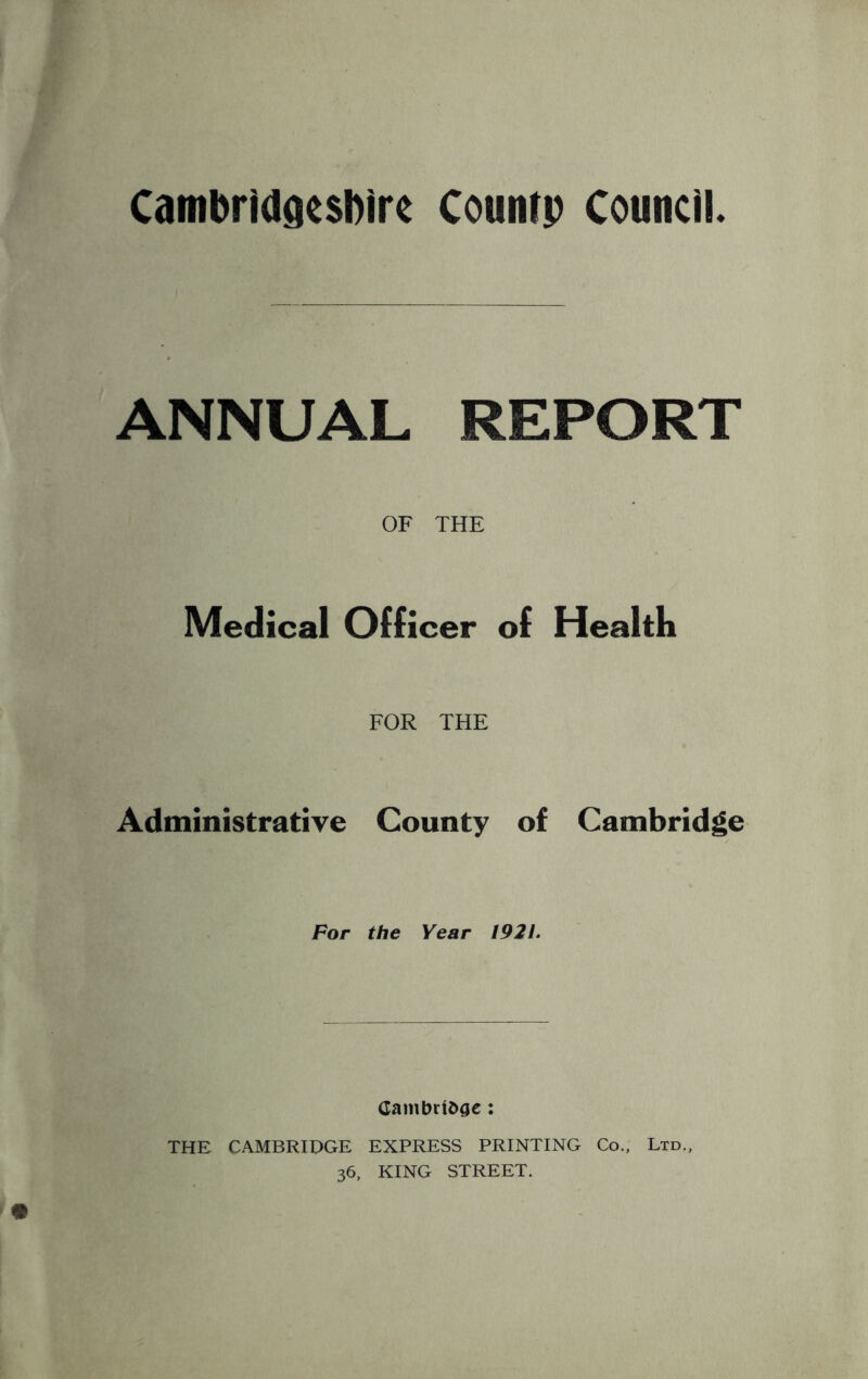 Cambridgeshire Couatp Council. ANNUAL REPORT OF THE Medical Officer of Health FOR THE Administrative County of Cambridge For the Year 1921. Cambridge • THE CAMBRIDGE EXPRESS PRINTING Co., Ltd., 36, KING STREET.