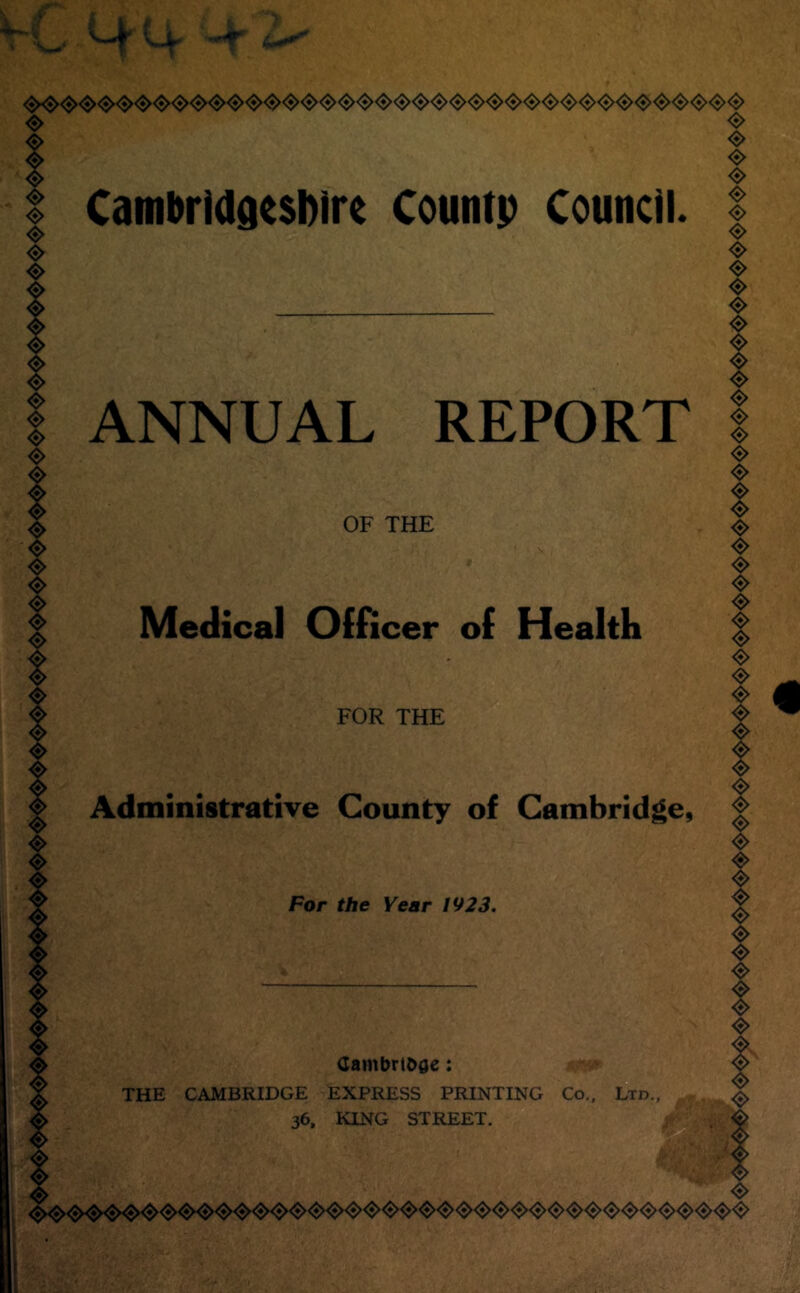 ❖ CambriadesDire Countp Council. <8> <8> ❖ <S> «> <s> <S> <S> <S> <$> <S> ANNUAL REPORT OF THE Medical Officer of Health <s> <s> «> <s> <s> ❖ «> <s> <5> <$> <$> «> ❖ <5> ❖ FOR THE Administrative County of Cambridge, For the Year 1923. Cambrtoae: THE CAMBRIDGE EXPRESS PRINTING Co.. Ltd. 36, KING STREET. <8> <$> <«> ❖ <$> <s> <$>  <s> I ,a