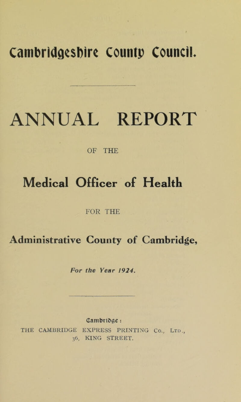 cambrldgcsblrt countp Council. ANNUAL REPORT OF THE Medical Officer of Health FOR THE Administrative County of Cambridge, For the Year 1924. GambriCi^e: THE CAMBRIDGE EXPRESS PRINTING Co., Ltd., 36, KING STREET.