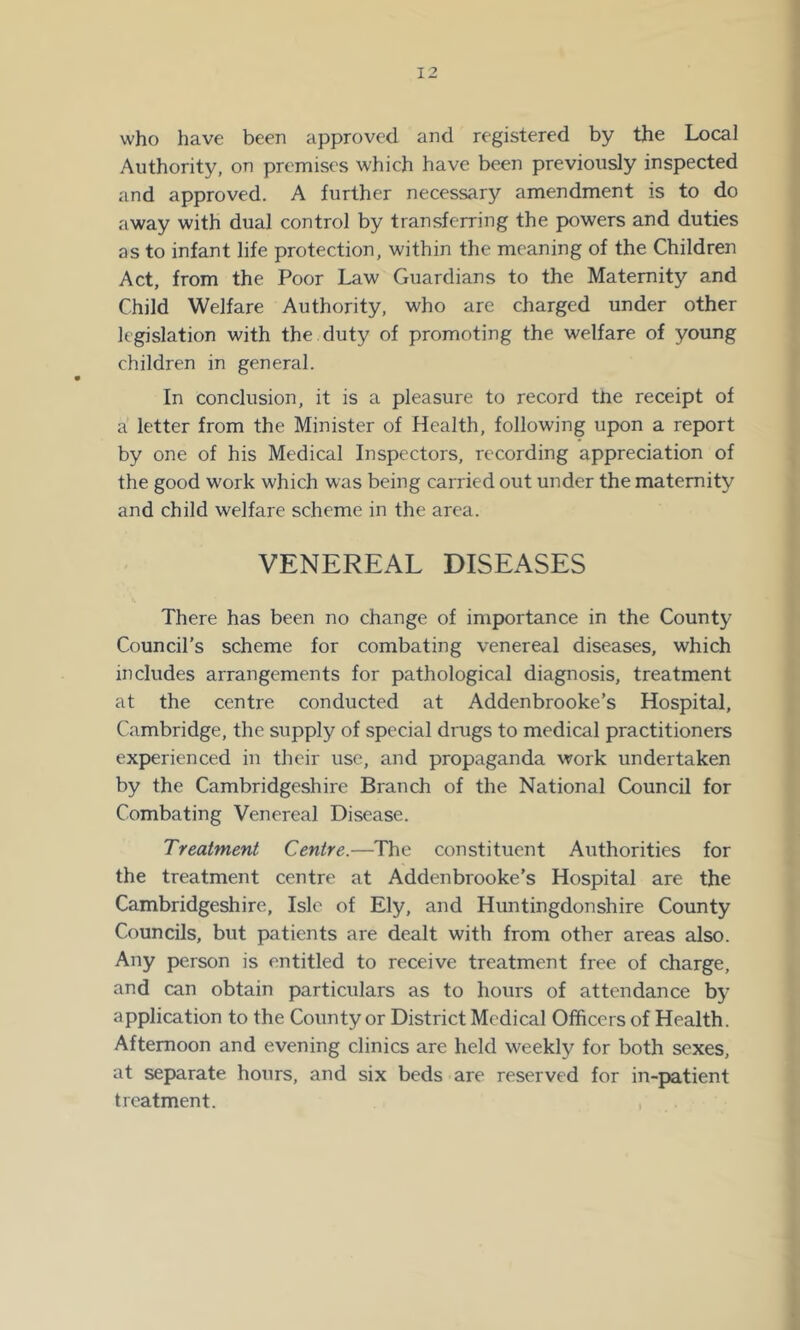 who have been approved and registered by the Local Authority, on premises which have been previously inspected and approved. A further necessary amendment is to do away with dual control by transferring the powers and duties as to infant life protection, within the meaning of the Children Act, from the Poor Law Guardians to the Maternity and Child Welfare Authority, who are charged under other legislation with the duty of promoting the welfare of young children in general. In conclusion, it is a pleasure to record the receipt of a letter from the Minister of Health, following upon a report by one of his Medical Inspectors, recording appreciation of the good work which was being carried out under the maternity and child welfare scheme in the area. VENEREAL DISEASES There has been no change of importance in the County Council’s scheme for combating venereal diseases, which includes arrangements for pathological diagnosis, treatment at the centre conducted at Addenbrooke’s Hospital, Cambridge, the supply of special drugs to medical practitioners experienced in their use, and propaganda work undertaken by the Cambridgeshire Branch of the National Council for Combating Venereal Disease. Treatment Centre.—The constituent Authorities for the treatment centre at Addenbrooke’s Hospital are the Cambridgeshire, Isle of Ely, and Huntingdonshire County Councils, but patients are dealt with from other areas also. Any person is entitled to receive treatment free of charge, and can obtain particulars as to hours of attendance by application to the County or District Medical Officers of Health. Afternoon and evening clinics are held weekly for both sexes, at separate hours, and six beds are reserved for in-|>atient treatment.