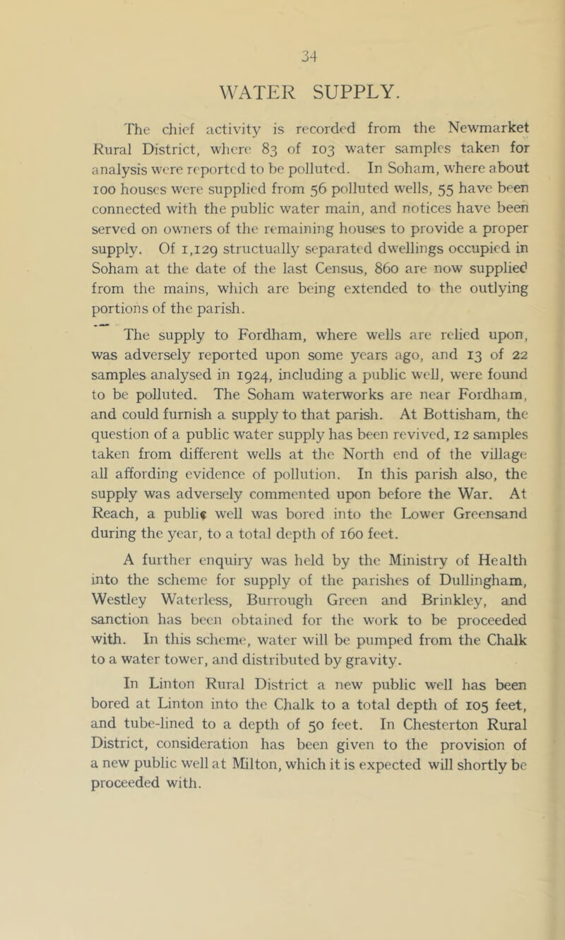 WATER SUPPLY. The chief activity is recorded from tfie Newmarket Rural District, wlicn' 83 of 103 water samples taken for analysis were reported to be polluted. In Soham, where about 100 houses were supplied from 56 polluted wells, 55 have been connected with the public water main, and notices have been served on owners of the remaining houses to provide a proper supply. Of 1,129 structually separated dwellings occupied in Soham at the date of the last Census, 860 are now supplied from the mains, which are being extended to the outlying portions of the parish. The supply to Fordham, where wells are relied upon, was adversely reported upon some years ago, and 13 of 22 samples analysed in 1924, including a public well, were found to be polluted. The Soham waterworks are near Fordham, and could furnish a supply to that parish. At Bottisham, the question of a public water supply has been revived, 12 samples taken from different wells at the North end of the village all affording evidence of pollution. In this parish also, the supply was adversely commented upon before the War. At Reach, a public well was bored into the Lower Greensand during the year, to a total depth of 160 feet. A further enquiry was held by the Ministry of Health into the scheme for supply of the parishes of Dullingham, Westley Waterless, Burrough Green and Brinkley, and sanction has been obtained for the work to be proceeded with. In this scheme, water will be pumped from the Chalk to a water tower, and distributed by gravity. In Linton Rural District a new public well has been bored at Linton into the Chalk to a total depth of 105 feet, and tube-lined to a depth of 50 feet. In Chesterton Rural District, consideration has been given to the provision of a new public well at Milton, which it is expected will shortly be proceeded with.