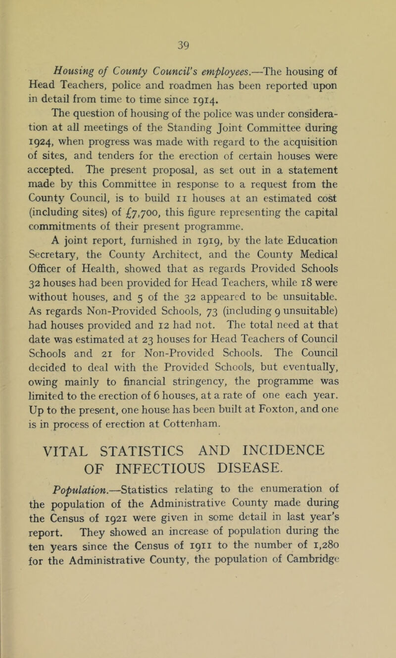 Housing of County Council's employees.—The housing of Head Teachers, police and roadmen has been reported upon in detail from time to time since 1914. The question of housing of the police was under considera- tion at all meetings of the Standing Joint Committee during 1924, when progress was made with regard to the acquisition of sites, and tenders for the erection of certain houses were accepted. The present proposal, as set out in a statement made by this Committee in response to a request from the County Council, is to build ii houses at an estimated cost (including sites) of £7,700, this figure representing the capital commitments of their present programme. A joint report, furnished in 1919, by the late Education Secretary, the County Architect, and the County Medical Officer of Health, showed that as regards Provided Schools 32 houses had been provided for Head Teachers, while 18 were without houses, and 5 of the 32 appeared to be unsuitable. As regards Non-Provided Schools, 73 (including 9 unsuitable) had houses provided and 12 had not. The total need at that date was estimated at 23 houses for Head Teachers of Council Schools and 21 for Non-Provided Schools. The Council decided to deal with the Provided Schools, but eventually, owing mainly to financial stringency, the programme was limited to the erection of 6 houses, at a rate of one each year. Up to the present, one house has been built at Foxton, and one is in process of erection at Cottenham. VITAL STATISTICS AND INCIDENCE OF INFECTIOUS DISEASE. Population.—Statistics relating to the enumeration of the population of the Administrative County made during the Census of 1921 were given in some detail in last year’s report. They showed an increase of population during the ten years since the Census of 1911 to the number of 1,280 for the Administrative County, the population of Cambridge