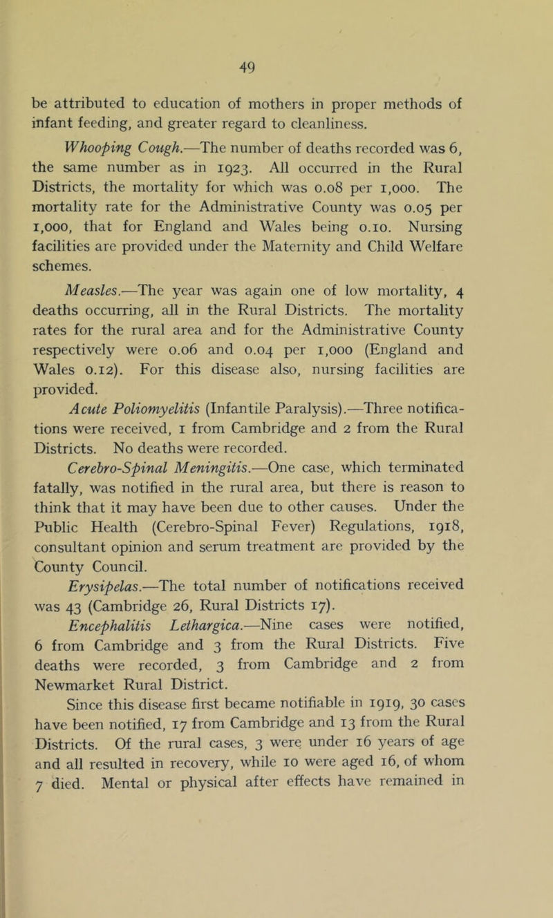 be attributed to education of mothers in proper methods of infant feeding, and greater regard to cleanliness. Whooping Cough.—The number of deaths recorded was 6, the same number as in 1923. All occurred in the Rural Districts, the mortality for which was 0.08 per 1,000. The mortality rate for the Administrative County was 0.05 per 1,000, that for England and Wales being o.io. Nursing facilities are provided under the Maternity and Child Welfare schemes. Measles.—The year was again one of low mortality, 4 deaths occurring, all in the Rural Districts. The mortality rates for the rural area and for the Administrative County respectively were 0.06 and 0.04 per 1,000 (England and Wales 0.12). For this disease also, nursing facilities are provided. Acute Poliomyelitis (Infantile Paralysis).—Three notifica- tions were received, i from Cambridge and 2 from the Rural Districts. No deaths were recorded. Cerebro-Spinal Meningitis.—One case, which terminated fatally, was notified in the rural area, but there is reason to think that it may have been due to other causes. Under the Public Health (Cerebro-Spinal Fever) Regulations, 1918, consultant opinion and serum treatment are provided by the County Council. Erysipelas.—The total number of notifications received was 43 (Cambridge 26, Rural Districts 17). Encephalitis Lethargica.—Nine cases were notified, 6 from Cambridge and 3 from the Rural Districts. Five deaths were recorded, 3 from Cambridge and 2 from Newmarket Rural District. Since this disease first became notifiable in 1919, 30 cases have been notified, 17 from Cambridge and 13 from the Rural Districts. Of the rural cases, 3 were under 16 years of age and all resulted in recovery, while 10 were aged 16, of whom 7 died. Mental or physical after effects have remained in