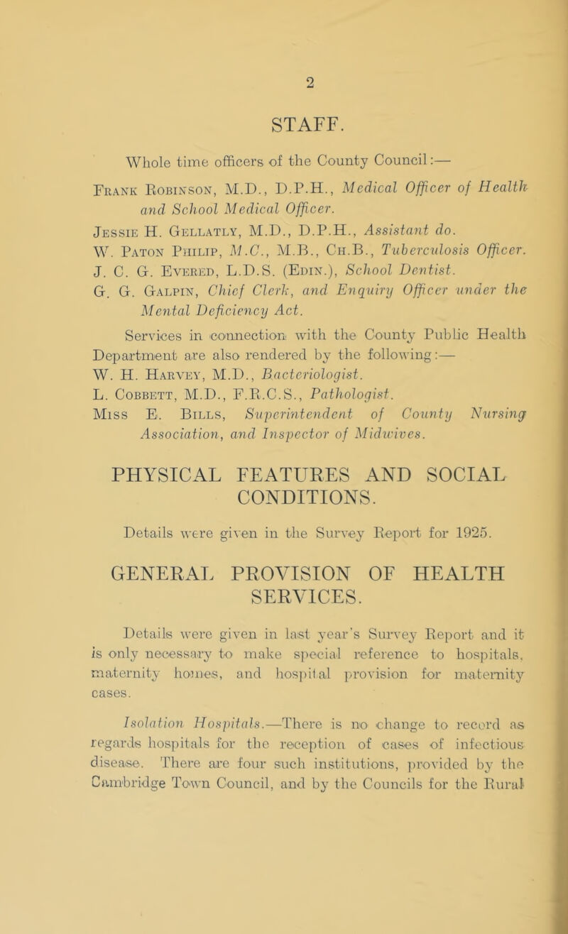 STAFF. Whole time officers of the County Council:— Frank Robinson, M.D., D.P.H., Medical Officer of Health and School Medical Officer. Jessie H. Gellatly, M.D., D.P.H., Assistant do. W. Paton Philip, M.C., M.B., Ch.B., Tuberculosis Officer: J. C. G. Evered, L.D.S. (Edin.), School Dentist. G. G. Galpin, Chief Clcrh, and Enquiry Officer under the Mental Deficiency Act. Services in connection with the County Public Health Department are also rendered by the following:— W. H. Harvey, M.D., Bacteriologist. L. Cobbett, M.D., F.R.C.S., Pathologist. Miss E. Bills, Superintendent of County Nursing Association, and. Inspector of Midwives. PHYSICAL FEATURES AND SOCIAL CONDITIONS. Details were given in the Survey Report for 1925. GENERAL PROVISION OF HEALTH SERVICES. Details were given in last year's Survey Report and it is only necessary to make special reference to hospitals, maternity homes, and hospital provision for maternity cases. Isolation Hospitals.—There is no change to record as regards hospitals for the reception of cases of infectious disease. There are four such institutions, provided by the Cambridge Town Council, and by the Councils for the Rural