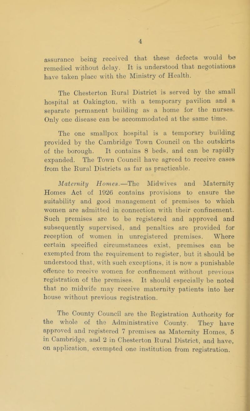 assurance being received that these defects would bo remedied without delay. It is understood that negotiations have taken place with the Ministry of Health. The Chesterton Rural District is served by the small hospital at Oakington, with a temporary pavilion and a separate permanent building as a home for the nurses. Only one disease can be accommodated at the same time. The one smallpox hospital is a temporary building provided by the Cambridge Town Council on the outskirts of the borough. It contains 8 beds, and can be rapidly expanded. The Town Council have agreed to receive cases from the Rural Districts as far as practicable. Maternity Homes.—The Midwives and Maternity Homes Act of 1926 contains provisions to ensure the suitability and good management of premises to which women are admitted in connection with their confinement. Such premises are to be registered and approved and subsequently supervised, and penalties are provided for reception of women in unregistered premises. Where certain specified circumstances exist, premises can be exempted from the requirement to register, but it should be understood that, with such exceptions, it is now a punishable offence to receive women for confinement without previous registration of the premises. It should especially be noted that no midwife may receive maternity patients into her house without previous registration. The County Council are the Registration Authority for the whole of the Administrative County. They have approved and registered 7 premises as Maternity Homes, 5 in Cambridge, and 2 in Chesterton Rural District, and have, on application, exempted one institution from registration.