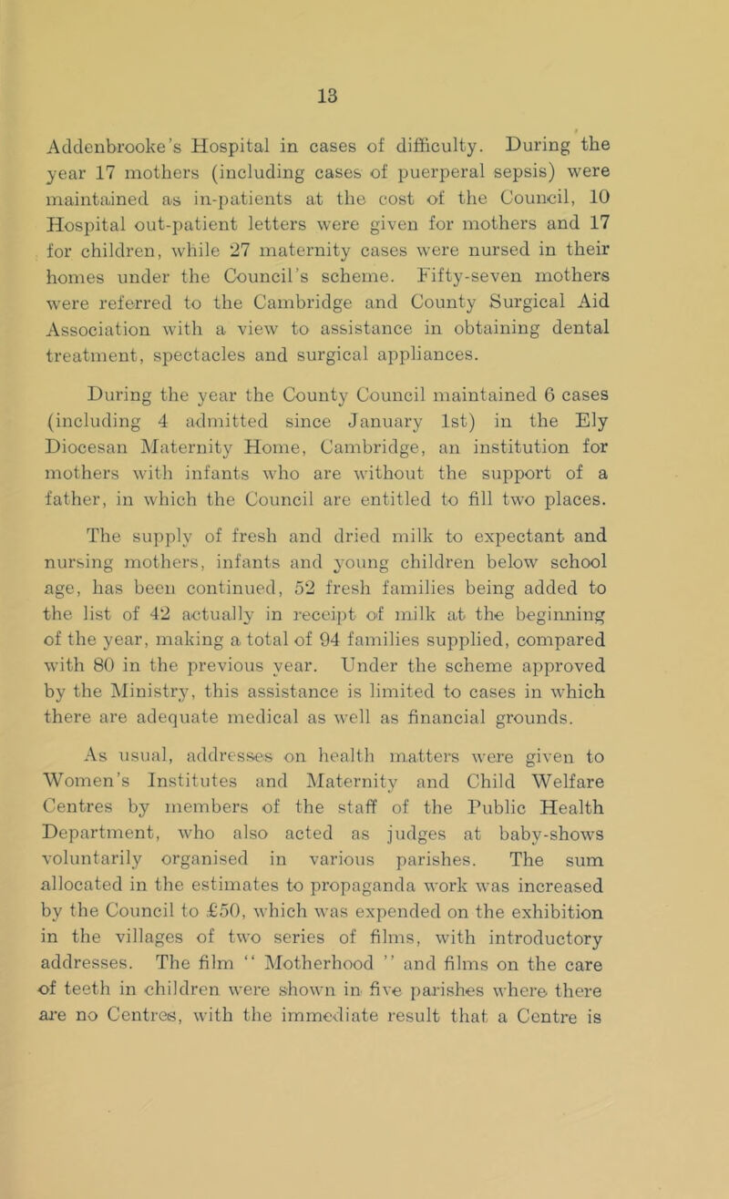 Adclenbrooke’s Hospital in cases of difficulty. During the year 17 mothers (including cases of puerperal sepsis) were maintained as in-patients at the cost of the Council, 10 Hospital out-patient letters were given for mothers and 17 for children, while 27 maternity cases were nursed in their homes under the Council’s scheme. Fifty-seven mothers were referred to the Cambridge and County Surgical Aid Association with a view to assistance in obtaining dental treatment, spectacles and surgical appliances. During the year the County Council maintained 6 cases (including 4 admitted since January 1st) in the Ely Diocesan Maternity Home, Cambridge, an institution for mothers with infants who are without the support of a father, in which the Council are entitled to fill two places. The supply of fresh and dried milk to expectant and nursing mothers, infants and young children below school age, has been continued, 52 fresh families being added to the list of 42 actually in receipt of milk at the beginning of the year, making a total of 94 families supplied, compared with 80 in the previous year. Under the scheme approved by the Ministry, this assistance is limited to cases in which there are adequate medical as well as financial grounds. As usual, addresses on health matters were given to Women’s Institutes and Maternity and Child Welfare Centres by members of the staff of the Public Health Department, who also acted as judges at baby-shows voluntarily organised in various parishes. The sum allocated in the estimates to propaganda work was increased by the Council to £50, which was expended on the exhibition in the villages of two series of films, with introductory addresses. The film “ Motherhood ” and films on the care of teeth in children were shown in five parishes where- there are no Centres, with the immediate result that a Centre is