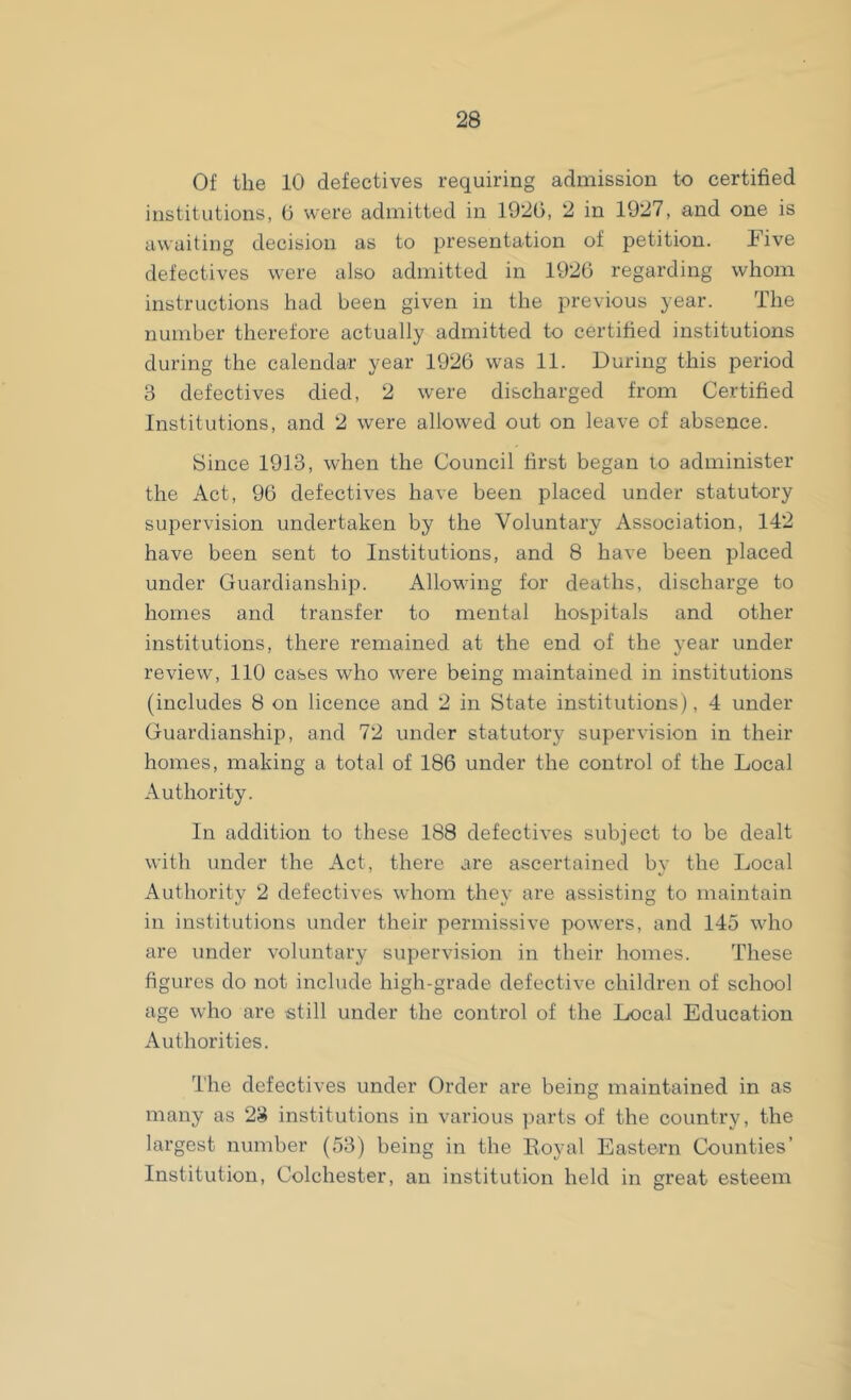 Of the 10 defectives requiring admission to certified institutions, 6 were admitted in 1920, 2 in 1927, and one is awaiting decision as to presentation of petition. Five defectives were also admitted in 1926 regarding whom instructions had been given in the previous year. The number therefore actually admitted to certified institutions during the calendar year 1926 was 11. During this period 3 defectives died, 2 were discharged from Certified Institutions, and 2 were allowed out on leave of absence. Since 1913, when the Council first began to administer the Act, 96 defectives have been placed under statutory supervision undertaken by the Voluntary Association, 142 have been sent to Institutions, and 8 have been placed under Guardianship. Allowing for deaths, discharge to homes and transfer to mental hospitals and other institutions, there remained at the end of the year under review, 110 cases who were being maintained in institutions (includes 8 on licence and 2 in State institutions), 4 under Guardianship, and 72 under statutory supervision in their homes, making a total of 186 under the control of the Local Authority. In addition to these 188 defectives subject to be dealt with under the Act, there are ascertained by the Local Authority 2 defectives whom they are assisting to maintain in institutions under their permissive powers, and 145 who are under voluntary supervision in their homes. These figures do not include high-grade defective children of school age who are still under the control of the Local Education Authorities. The defectives under Order are being maintained in as many as 23 institutions in various parts of the country, the largest number (53) being in the Royal Eastern Counties’ Institution, Colchester, an institution held in great esteem