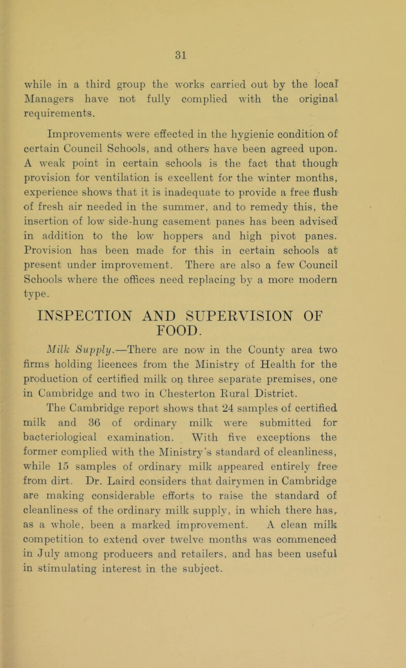 while in a third group the works carried out by the local Managers have not fully complied with the original requirements. Improvements were effected in the hygienic condition of certain Council Schools, and others have been agreed upon. A weak point in certain schools is the fact that though provision for ventilation is excellent for the winter months, experience shows that it is inadequate to provide a free flush of fresh air needed in the summer, and to remedy this, the insertion of low side-hung casement panes has been advised in addition to the low hoppers and high pivot panes. Provision has been made for this in certain schools at present under improvement. There are also a few Council Schools where the offices need replacing by a more modern type. INSPECTION AND SUPERVISION OF FOOD. Milk Supply.—There are now in the County area two firms holding licences from the Ministry of Health for the production of certified milk on three separate premises, one in Cambridge and two in Chesterton Rural District. The Cambridge report shows that 24 samples of certified milk and 36 of ordinary milk were submitted for bacteriological examination. With five exceptions the former complied with the Ministry’s standard of cleanliness, while 15 samples of ordinary milk appeared entirely free from dirt. Dr. Laird considers that dairymen in Cambridge are making considerable efforts to raise the standard of cleanliness of the ordinary milk supply, in which there hasr as a whole, been a marked improvement. A clean milk competition to extend over twelve months was commenced in July among producers and retailers, and has been useful in stimulating interest in the subject.